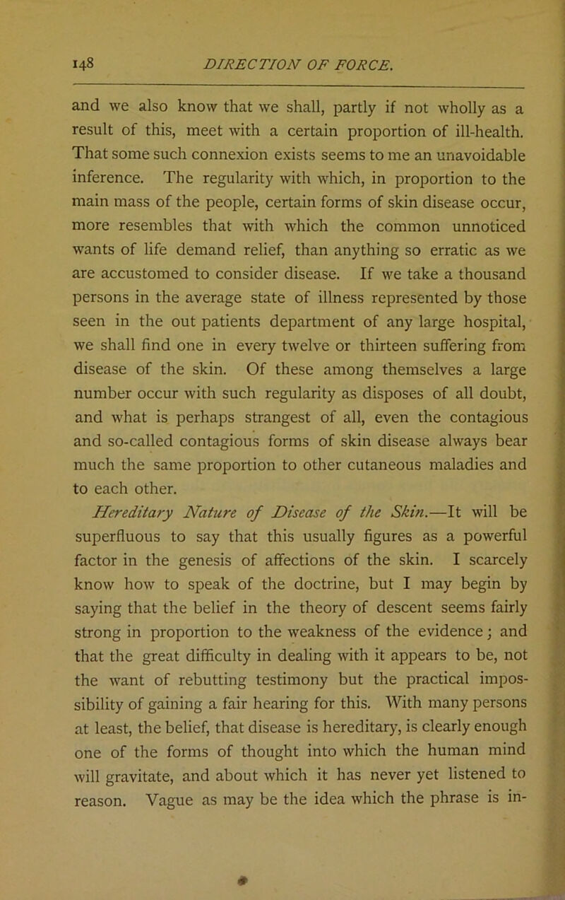 and we also know that we shall, partly if not wholly as a result of this, meet with a certain proportion of ill-health. That some such connexion exists seems to me an unavoidable inference. The regularity with which, in proportion to the main mass of the people, certain forms of skin disease occur, more resembles that with which the common unnoticed wants of life demand relief, than anything so erratic as we are accustomed to consider disease. If we take a thousand persons in the average state of illness represented by those seen in the out patients department of any large hospital, we shall find one in every twelve or thirteen suffering from disease of the skin. Of these among themselves a large number occur with such regularity as disposes of all doubt, and what is perhaps strangest of all, even the contagious and so-called contagious forms of skin disease always bear much the same proportion to other cutaneous maladies and to each other. Hereditary Nature of Disease of the Skin.—It will be superfluous to say that this usually figures as a powerful factor in the genesis of affections of the skin. I scarcely know how to speak of the doctrine, but I may begin by saying that the belief in the theory of descent seems fairly strong in proportion to the weakness of the evidence; and that the great difficulty in dealing with it appears to be, not the want of rebutting testimony but the practical impos- sibility of gaining a fair hearing for this. With many persons at least, the belief, that disease is hereditary, is clearly enough one of the forms of thought into which the human mind will gravitate, and about which it has never yet listened to reason. Vague as may be the idea which the phrase is in-