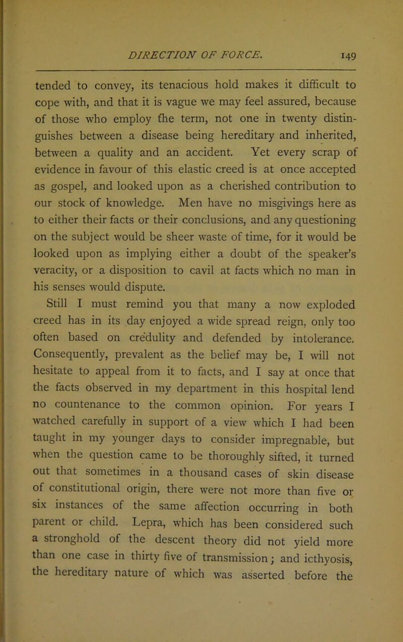 tended to convey, its tenacious hold makes it difficult to cope with, and that it is vague we may feel assured, because of those who employ fhe term, not one in twenty distin- guishes between a disease being hereditary and inherited, between a quality and an accident. Yet every scrap of evidence in favour of this elastic creed is at once accepted as gospel, and looked upon as a cherished contribution to our stock of knowledge. Men have no misgivings here as to either their facts or their conclusions, and any questioning on the subject would be sheer waste of time, for it would be looked upon as implying either a doubt of the speaker’s veracity, or a disposition to cavil at facts which no man in his senses would dispute. Still I must remind you that many a now exploded creed has in its day enjoyed a wide spread reign, only too often based on credulity and defended by intolerance. Consequently, prevalent as the belief may be, I will not hesitate to appeal from it to facts, and I say at once that the facts observed in my department in this hospital lend no countenance to the common opinion. For years I watched carefully in support of a view which I had been taught in my younger days to consider impregnable, but when the question came to be thoroughly sifted, it turned out that sometimes in a thousand cases of skin disease of constitutional origin, there were not more than five or six instances of the same affection occurring in both parent or child. Lepra, which has been considered such a stronghold of the descent theory did not yield more than one case in thirty five of transmission; and icthyosis, the hereditary nature of which was asserted before the