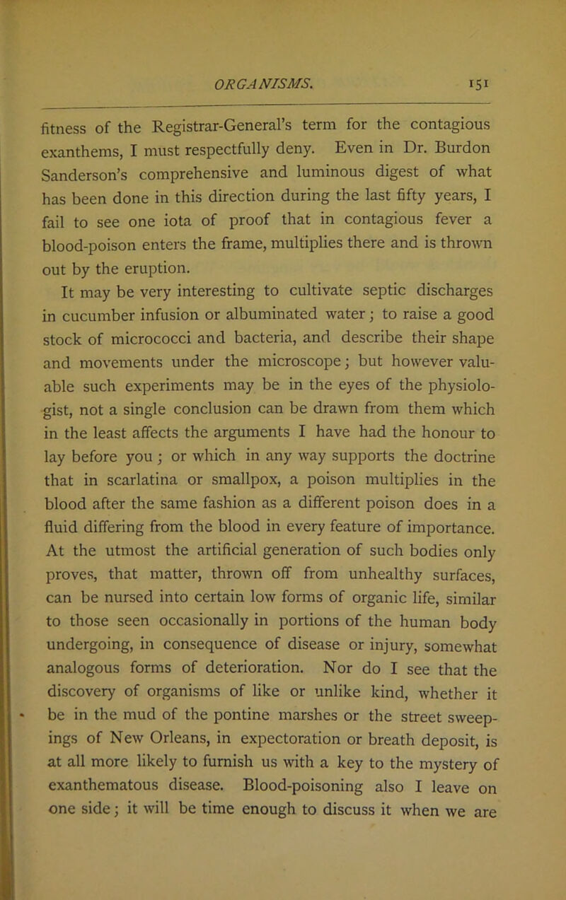 fitness of the Registrar-General’s term for the contagious exanthems, I must respectfully deny. Even in Dr. Burdon Sanderson’s comprehensive and luminous digest of what has been done in this direction during the last fifty years, I fail to see one iota of proof that in contagious fever a blood-poison enters the frame, multiplies there and is thrown out by the eruption. It may be very interesting to cultivate septic discharges in cucumber infusion or albuminated water; to raise a good stock of micrococci and bacteria, and describe their shape and movements under the microscope; but however valu- able such experiments may be in the eyes of the physiolo- gist, not a single conclusion can be drawn from them which in the least affects the arguments I have had the honour to lay before you ; or which in any way supports the doctrine that in scarlatina or smallpox, a poison multiplies in the blood after the same fashion as a different poison does in a fluid differing from the blood in every feature of importance. At the utmost the artificial generation of such bodies only proves, that matter, thrown off from unhealthy surfaces, can be nursed into certain low forms of organic life, similar to those seen occasionally in portions of the human body undergoing, in consequence of disease or injury, somewhat analogous forms of deterioration. Nor do I see that the discovery of organisms of like or unlike kind, whether it be in the mud of the pontine marshes or the street sweep- ings of New Orleans, in expectoration or breath deposit, is at all more likely to furnish us with a key to the mystery of exanthematous disease. Blood-poisoning also I leave on one side j it will be time enough to discuss it when we are