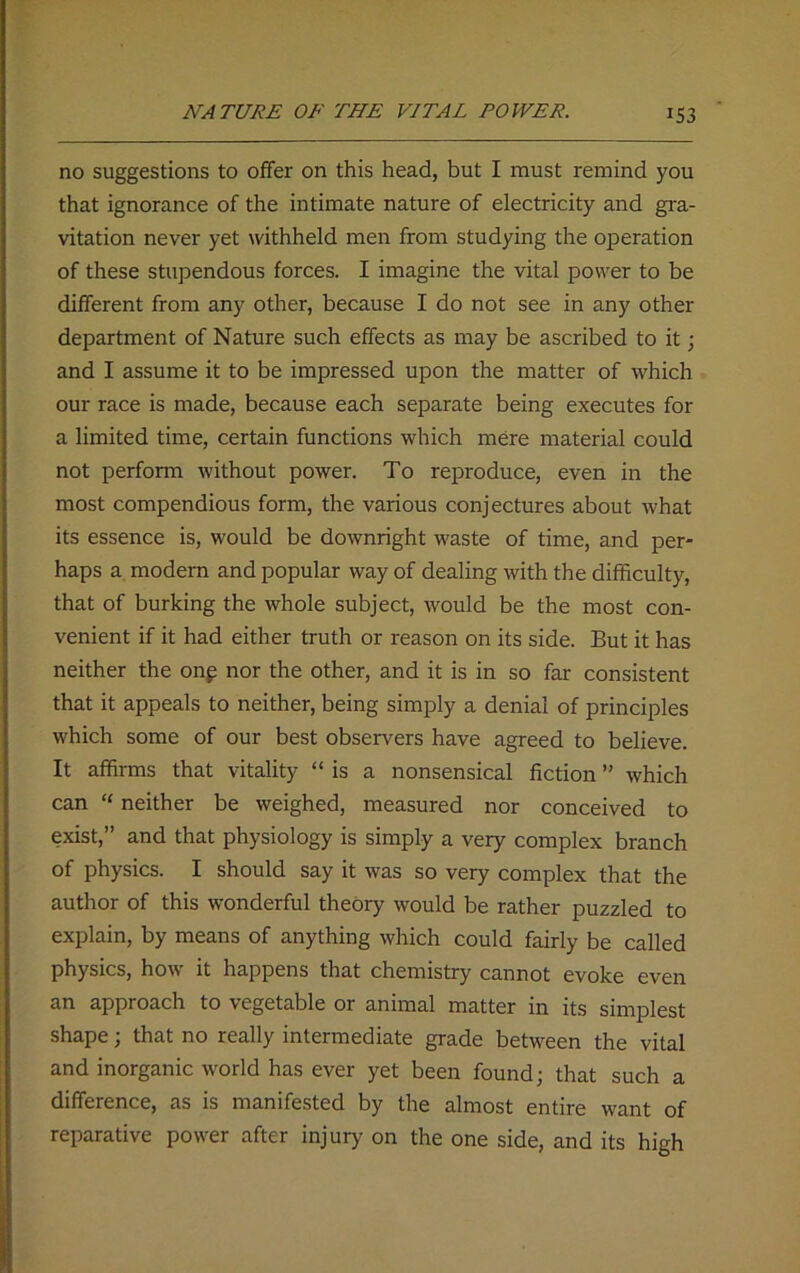 no suggestions to offer on this head, but I must remind you that ignorance of the intimate nature of electricity and gra- vitation never yet withheld men from studying the operation of these stupendous forces. I imagine the vital power to be different from any other, because I do not see in any other department of Nature such effects as may be ascribed to it; and I assuine it to be impressed upon the matter of which our race is made, because each separate being executes for a limited time, certain functions which mere material could not perform without power. To reproduce, even in the most compendious form, the various conjectures about what its essence is, would be downright waste of time, and per- haps a modern and popular way of dealing with the difficulty, that of burking the whole subject, would be the most con- venient if it had either truth or reason on its side. But it has neither the on£ nor the other, and it is in so far consistent that it appeals to neither, being simply a denial of principles which some of our best observers have agreed to believe. It affirms that vitality “is a nonsensical fiction” which can “ neither be weighed, measured nor conceived to exist,” and that physiology is simply a very complex branch of physics. I should say it was so very complex that the author of this wonderful theory would be rather puzzled to explain, by means of anything which could fairly be called physics, how it happens that chemistry cannot evoke even an approach to vegetable or animal matter in its simplest shape; that no really intermediate grade between the vital and inorganic world has ever yet been found; that such a difference, as is manifested by the almost entire want of reparative power after injury on the one side, and its high