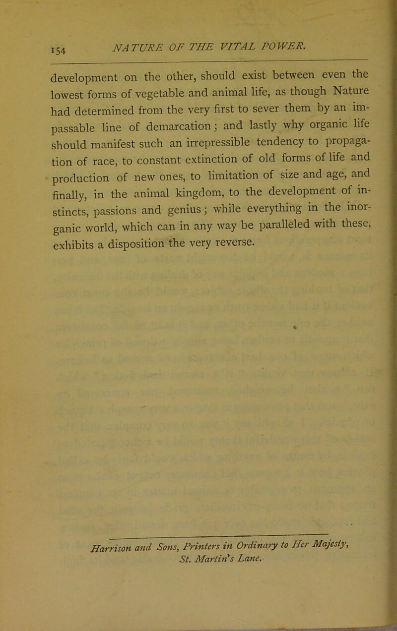 development on the other, should exist between even the lowest forms of vegetable and animal life, as though Nature had determined from the very first to sever them by an im- passable line of demarcation; and lastly why organic life should manifest such an irrepressible tendency to propaga- tion of race, to constant extinction of old forms of life and production of new ones, to limitation of size and age, and finally, in the animal kingdom, to the development of in- stincts, passions and genius; while everything in the inor- ganic world, which can in any way be paralleled with these, exhibits a disposition the very reverse. Harrison and Sons, Printers in Ordinary to Her Majesty, St. Martin's Lane.