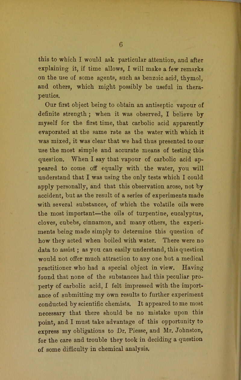 this to which I would ask particular attention, and after explaining it, if time allows, I will make a few remarks on the use of some agents, such as benzoic acid, thymol, and others, which might possibly be useful in thera- peutics. Our first object being to obtain an antiseptic vapour of definite strength ; when it was observed, I believe by myself for the first time, that carbolic acid apparently evaporated at the same rate as the water with which it was mixed, it was clear that we had thus presented to our use the most simple and accurate means of testing this question. When I say that vapour of carbolic acid ap- peared to come off equally with the water, you will understand that I was using the only tests which I could apply personally, and that this observation arose, not by accident, but as the result of a series of experiments made with several substances, of which the volatile oils were the most important—the oils of turpentine, eucalyptus, cloves, cubebs, cinnamon, and many others, the experi- ments being made simply to determine this question of how they acted when boiled with water. There were no data to assist; as you can easily understand, this question would not offer much attraction to any one but a medical practitioner who had a special object in view. Having found that none of the substances had this peculiar pro- perty of carbolic acid, I felt impressed with the import- ance of submitting my own results to further experiment conducted by scientific chemists. It appeared to me most necessary that there should be no mistake upon this point, and I must take advantage of this opportunity to express my obligations to Dr. Piesse, and Mr. Johnston, for the care and trouble they took in deciding a question of some difficulty in chemical analysis.