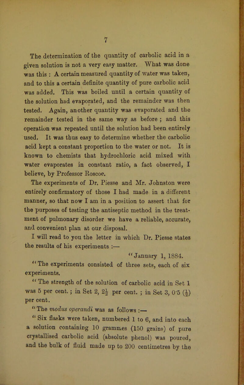 The determination of the quantity of carbolic acid in a given solution is not a very easy matter. What was done was this : A certain measured quantity of water was taken, and to this a certain definite quantity of pure carbolic acid was added. This was boiled until a certain quantity of the solution had evaporated, and the remainder was then tested. Again, another quantity was evaporated and the remainder tested in the same way as before ; and this operation was repeated until the solution had been entirely used. It was thus easy to determine whether the carbolic acid kept a constant proportion to the water or not. It is known to chemists that hydrochloric acid mixed with water evaporates in constant ratio, a fact observed, I believe, by Professor Roscoe. The experiments of Dr. Piesse and Mr. Johnston were entirely confirmatory of those I had made in a different manner, so that now I am in a position to assert that for the purposes of testing the antiseptic method in the treat- ment of pulmonary disorder we have a reliable, accurate, and convenient plan at our disposal. I will read to you the letter in which Dr. Piesse states the results of his experiments :— “January 1, 1884. “ The experiments consisted of three sets, each of six experiments. “ The strength of the solution of carbolic acid in Set 1 was 5 per cent.; in Set 2, 2£ per cent. ; in Set 3, 0'5 (£) per cent. “ The modus operandi was as follows :— “ Six flasks were taken, numbered 1 to 6, and into each a solution containing 10 grammes (150 grains) of pure crystallised carbolic acid (absolute phenol) was poured, and the bulk of fluid made up to 200 centimetres by the