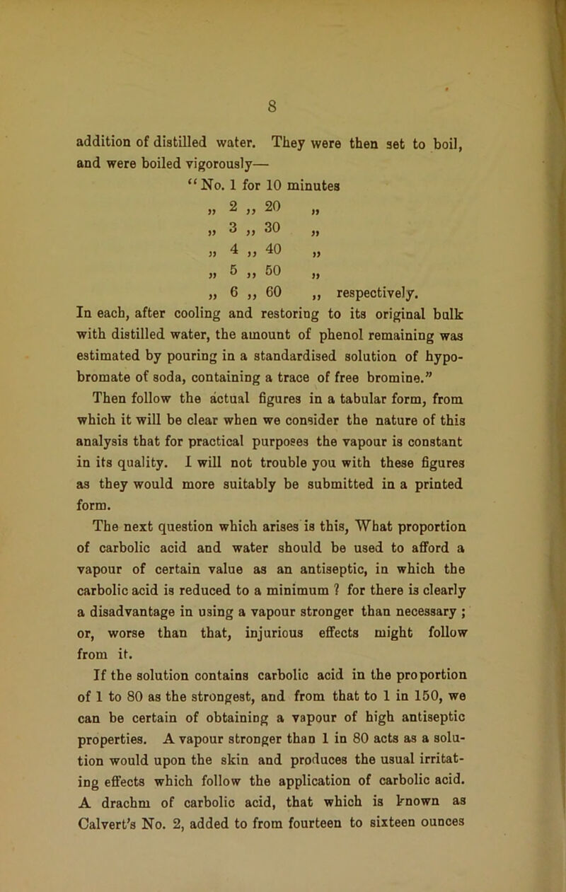 addition of distilled water. They were then set to boil, and were boiled vigorously— “No. 1 for 10 minutes 20 30 2 3 4 „ 40 5 „ 50 6 „ 60 respectively. In each, after cooling and restoring to its original bulk with distilled water, the amount of phenol remaining was estimated by pouring in a standardised solution of hypo- bromate of soda, containing a trace of free bromine.” Then follow the actual figures in a tabular form, from which it will be clear when we consider the nature of this analysis that for practical purposes the vapour is constant in its quality. I will not trouble you with these figures as they would more suitably be submitted in a printed form. The next question which arises is this, What proportion of carbolic acid and water should be used to afford a vapour of certain value as an antiseptic, in which the carbolic acid is reduced to a minimum 1 for there i3 clearly a disadvantage in using a vapour stronger than necessary ; or, worse than that, injurious effects might follow from it. If the solution contains carbolic acid in the proportion of 1 to 80 as the strongest, and from that to 1 in 150, we can be certain of obtaining a vapour of high antiseptic properties. A vapour stronger thaD 1 in 80 acts as a solu- tion would upon the skin and produces the usual irritat- ing effects which follow the application of carbolic acid. A drachm of carbolic acid, that which is known as Calvert’s No. 2, added to from fourteen to sixteen ounces