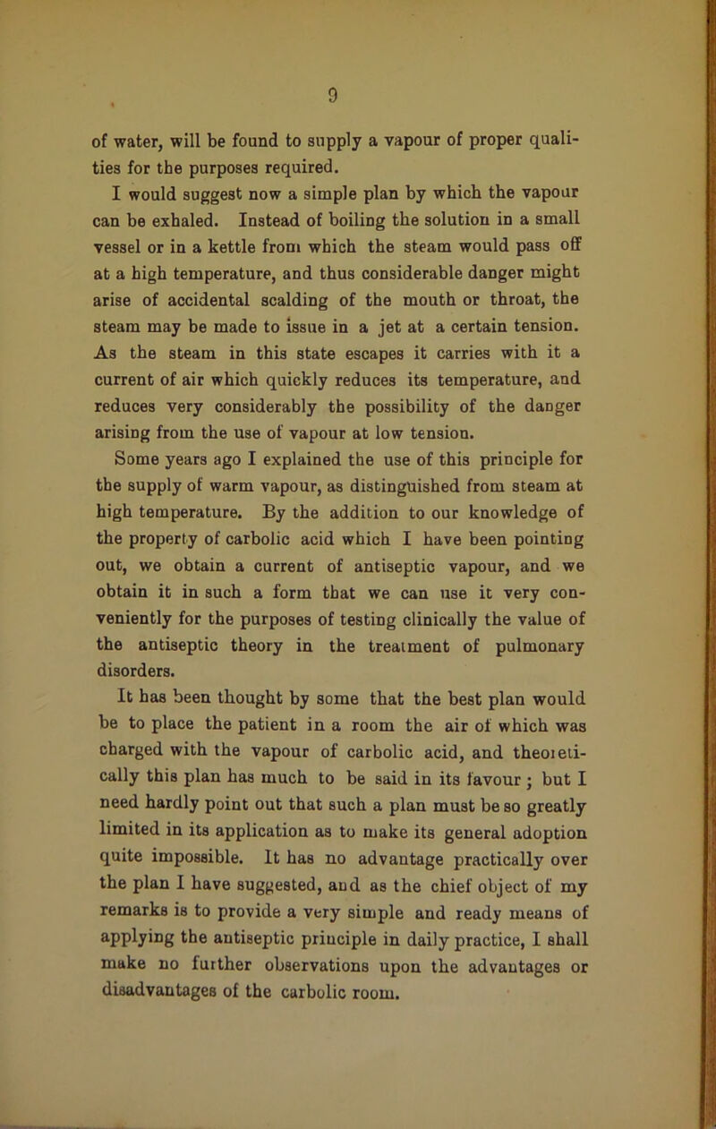 of water, will be found to supply a vapour of proper quali- ties for the purposes required. I would suggest now a simple plan by which the vapour can be exhaled. Instead of boiling the solution in a small vessel or in a kettle from which the steam would pass off at a high temperature, and thus considerable danger might arise of accidental scalding of the mouth or throat, the steam may be made to issue in a jet at a certain tension. As the steam in this state escapes it carries with it a current of air which quickly reduces its temperature, and reduces very considerably the possibility of the danger arising from the use of vapour at low tension. Some years ago I explained the use of this principle for the supply of warm vapour, as distinguished from steam at high temperature. By the addition to our knowledge of the property of carbolic acid which I have been pointing out, we obtain a current of antiseptic vapour, and we obtain it in such a form that we can use it very con- veniently for the purposes of testing clinically the value of the antiseptic theory in the treatment of pulmonary disorders. It has been thought by some that the best plan would be to place the patient in a room the air of which was charged with the vapour of carbolic acid, and theoieti- cally this plan has much to be said in its favour ; but I need hardly point out that such a plan must be so greatly limited in its application as to make its general adoption quite impossible. It has no advantage practically over the plan I have suggested, and as the chief object of my remarks is to provide a very simple and ready means of applying the antiseptic principle in daily practice, I shall make no further observations upon the advantages or disadvantages of the carbolic room.