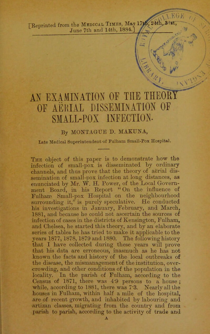 [Reprinted from the Medical Times June 7th and 14th, AN EXAMINATION OF THE THEOIf OF AERIAL DISSEMINATION OF SMALL-POX INFECTION. By MONTAGUE D. MAKUNA, Late Medical Superintendent of Fulham Small-Pox Hospital. The object of this paper is to demonstrate how the infection of small-pox is disseminated by ordinary channels, and thus prove that the theory of aerial dis- semination of small-pox infection at long distances, as enunciated by Mr. W. H. Power, of the Local Govern- ment Board, in his Report “On the influence of Fulham Small-pox Hospital on the neighbourhood surrounding it,” is purely speculative. He conducted his investigations in January, February, and March, 1881, and because he could not ascertain the sources of infection of cases in the districts of Kensington, Fulham, and Chelsea, he started this theory, and by an elaborate series of tables he has tried to make it applicable to the years 1877, 1878,1879 and 1880. The following history that I have collected during these years will prove that his data are erroneous, inasmuch as he has not known the facts and history of the local outbreaks of the disease, the mismanagement of the institution, over- crowding, and other conditions of the population in the locality. In the parish of Fulham, according to the Census of 1871, there was 4'9 persons to a house ; while, according to 1881, there was 73. Nearly all the houses in Fulham, within half a mile of the hospital, are of recent growth, and inhabited by labouring and artizan classes, migrating from the country and from parish to parish, according to the activity of trade and A