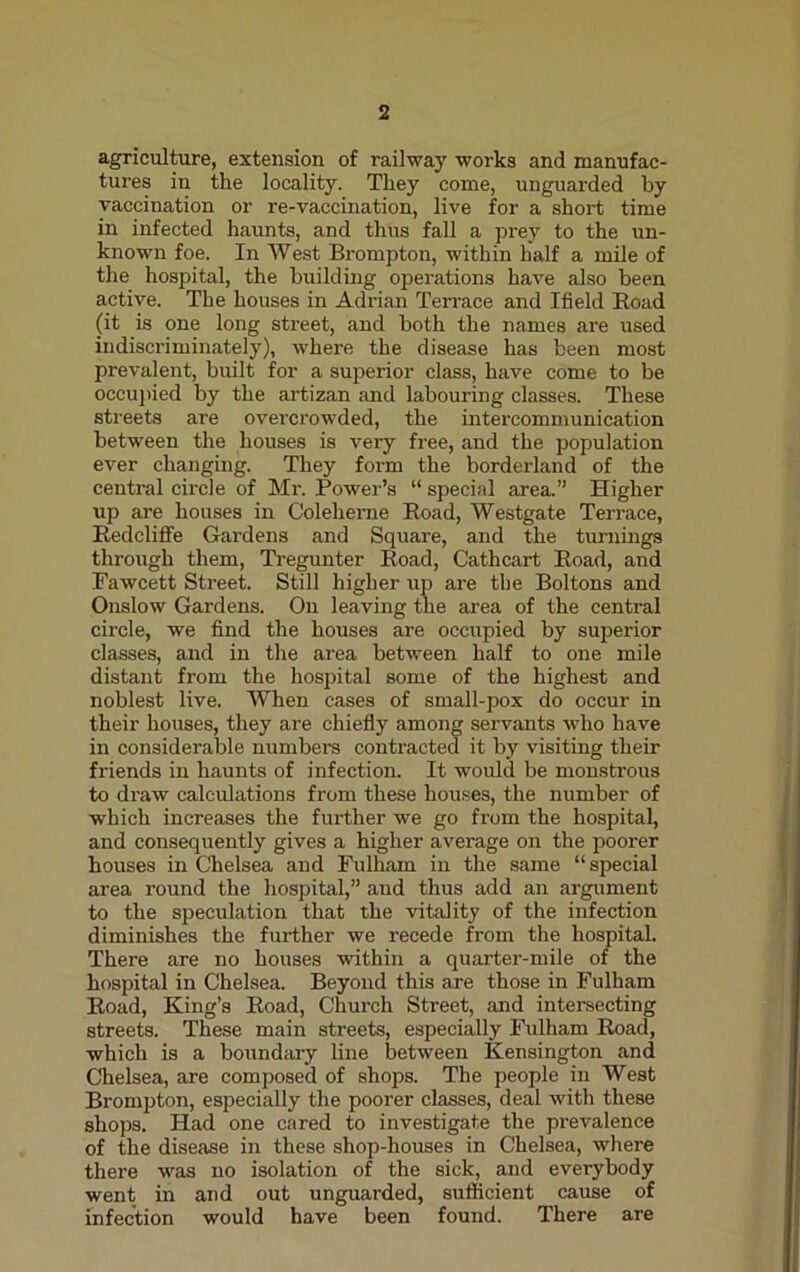 agriculture, extension of railway works and manufac- tures in the locality. They come, unguarded by vaccination or re-vaccination, live for a short time in infected haunts, and thus fall a prey to the un- known foe. In West Brompton, within half a mile of the hospital, the building operations have also been active. The houses in Adrian Terrace and Ifield Boad (it is one long street, and both the names are used indiscriminately), where the disease has been most prevalent, built for a superior class, have come to be occupied by the artizan and labouring classes. These streets are overcrowded, the intercommunication between the houses is very free, and the population ever changing. They form the borderland of the central circle of Mr. Power’s “ special area.” Higher up are houses in Coleherne Road, Westgate Terrace, Redcliffe Gardens and Square, and the turnings through them, Tregunter Road, Cathcart Road, and Fawcett Street. Still higher up are the Boltons and Onslow Gardens. On leaving the area of the central circle, we find the houses are occupied by superior classes, and in the area between half to one mile distant from the hospital some of the highest and noblest live. When cases of small-pox do occur in their houses, they are chiefly among servants who have in considerable numbers contracted it by visiting their friends in haunts of infection. It would be monstrous to draw calculations from these houses, the number of which increases the further we go from the hospital, and consequently gives a higher average on the poorer houses in Chelsea and Fulham in the same “special area round the hospital,” and thus add an argument to the speculation that the vitality of the infection diminishes the further we recede from the hospital. There are no houses within a quarter-mile of the hospital in Chelsea. Beyond this are those in Fulham Road, King’s Road, Church Street, and intersecting streets. These main streets, especially Fulham Road, which is a boundary line between Kensington and Chelsea, are composed of shops. The people in West Brompton, especially the poorer classes, deal with these shops. Had one cared to investigate the prevalence of the disease in these shop-houses in Chelsea, where there was no isolation of the sick, and everybody went in and out unguarded, sufficient cause of infection would have been found. There are