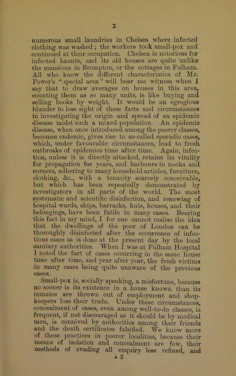 numerous small laundries in Chelsea where infected clothing was washed ; the workers took small-pox and continued at their occupation. Chelsea is notorious for infected haunts, and its old houses are quite unlike the mansions in Brompton, or the cottages in Fulham. All who know the different characteristics of Mr. Power’s “ special area ” will bear me witness when I say that to draw averages on houses in this area, counting them as so many units, is like buying and selling books by weight. It would be an egregious blunder to lose sight of these facts and circumstances in investigating the origin and spread of an epidemic disease midst such a mixed population. An epidemic disease, when once introduced among the poorer classes, becomes endemic, gives rise to so-called sporadic cases, which, under favourable circumstances, lead to fresh outbreaks of epidemics time after time. Again, infec- tion, unless it is directly attacked, retains its vitality for propagation for years, and harbours in nooks and corners, adhering to many household articles, furniture, clothing, &c., with a tenacity scarcely conceivable, but which has been repeatedly demonstrated by investigators in all parts of the world. The most systematic and scientific disinfection, and renewing of hospital wards, ships, barracks, huts, houses, and their belongings, have been futile in many cases. Bearing this fact in my mind, I for one cannot realise the idea that the dwellings of the poor of London can be thoroughly disinfected after the occurrence of infec- tious cases as is done at the present day by the local sanitary authorities. When I was at Fulham Hospital I noted the fact of cases occurring in the same house time after time, and year after year, the fresh victims in many cases being quite unaware of the previous cases. Small-pox is, socially speaking, a misfortune, because no sooner is its existence in a house known than its inmates are thrown out of employment and shop- keepers lose their trade. Under these circumstances, concealment of cases, even among well-to-do classes, is frequent, if not discouraged as it should be by medical men, is connived by authorities among their friends and the death certificates falsified. We know more of these practices in poorer localities, because their means of isolation and concealment are few, their methods of evading all enquiry less refined, and a 2