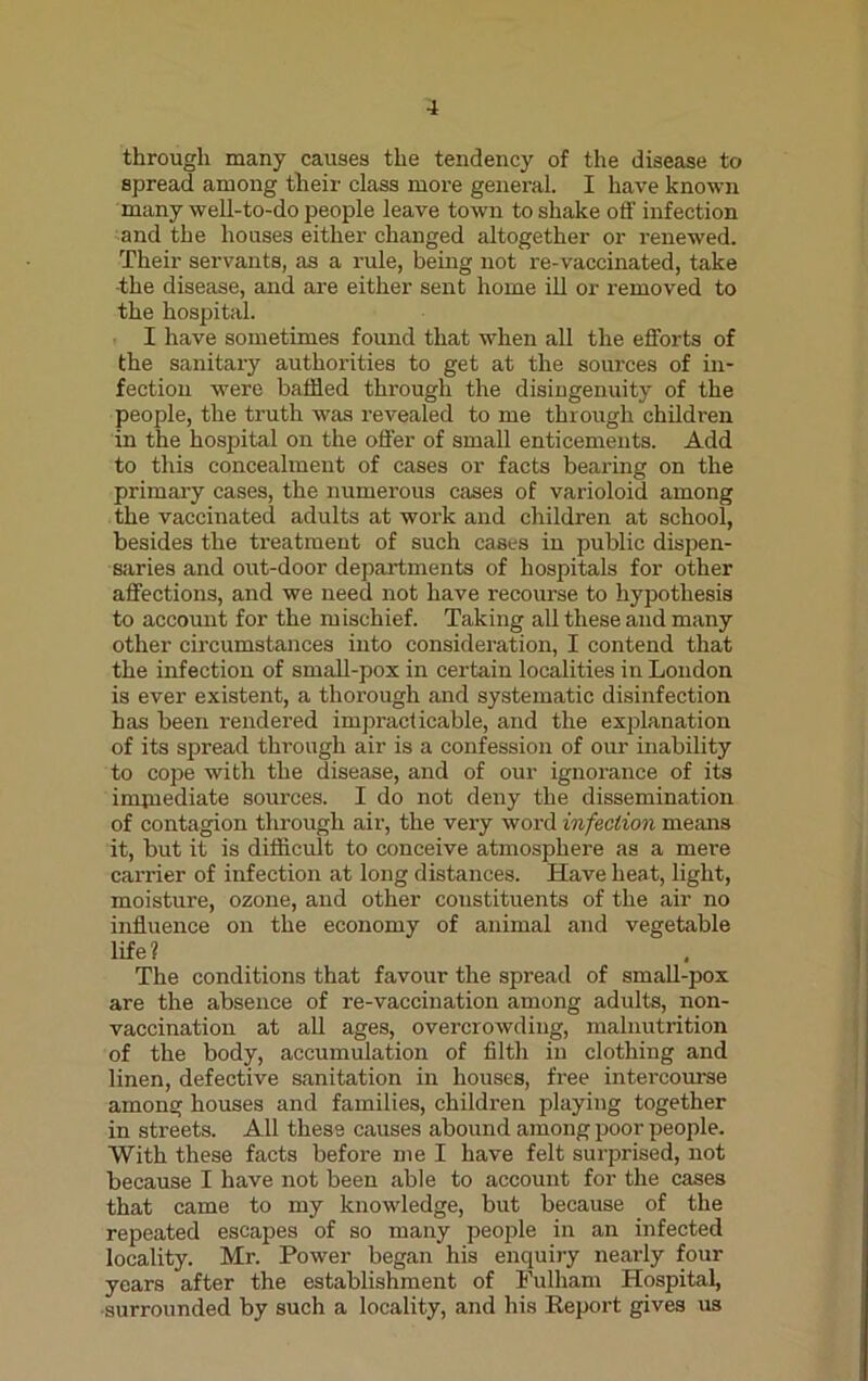 through many causes the tendency of the disease to spread among their class more general. I have known many well-to-do people leave town to shake off infection and the houses either changed altogether or renewed. Their servants, as a rule, being not re-vaccinated, take ■the disease, and are either sent home ill or removed to the hospital. I have sometimes found that when all the efforts of the sanitary authorities to get at the sources of in- fection were baffled through the disingenuity of the people, the truth was revealed to me through children in the hospital on the offer of small enticements. Add to this concealment of cases or facts beai'ing on the primary cases, the numerous cases of varioloid among the vaccinated adults at work and children at school, besides the treatment of such cases in public dispen- saries and out-door departments of hospitals for other affectioirs, and we need not have recourse to hypothesis to account for the mischief. Taking all these and many other circumstances into consideration, I contend that the infection of small-pox in certain localities in London is ever existent, a thorough and systematic disinfection has been rendered impracticable, and the explanation of its spread through air is a confession of our inability to cope with the disease, and of our ignorance of its imjnediate sources. I do not deny the dissemination of contagion through air, the very word infection means it, but it is difficult to conceive atmosphere as a mere carrier of infection at long distances. Have heat, light, moisture, ozone, and other constituents of the air no influence on the economy of animal and vegetable life? The conditions that favour the spread of small-pox are the absence of re-vaccination among adults, non- vaccination at all ages, overcrowding, malnutrition of the body, accumulation of filth in clothing and linen, defective sanitation in houses, free intercourse among houses and families, children playing together in streets. All these causes abound among poor people. With these facts before me I have felt surprised, not because I have not been able to account for the cases that came to my knowledge, but because of the repeated escapes of so many people in an infected locality. Mr. Power began his enquiry nearly four years after the establishment of Fulham Hospital, surrounded by such a locality, and his Report gives us