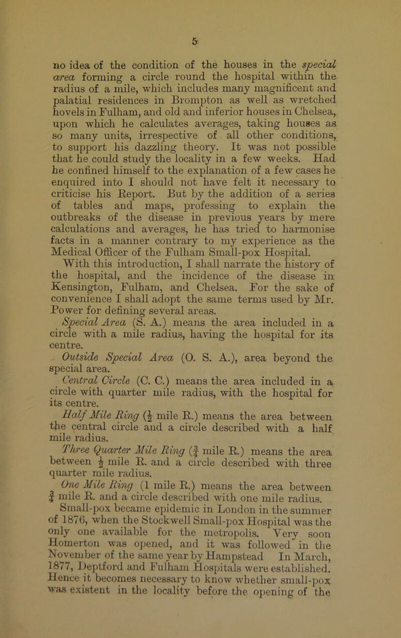 no idea of the condition of the houses in the special area forming a circle round the hospital within the radius of a mile, which includes many magnificent and palatial residences in Brompton as well as wretched hovels in Fulham, and old and inferior houses in Chelsea, upon which he calculates averages, taking houses as so many units, irrespective of all other conditions, to support his dazzling theory. It was not possible that he could study the locality in a few weeks. Had he confined himself to the explanation of a few cases he enquired into I should not have felt it necessary to criticise his Report. But by the addition of a series of tables and maps, professing to explain the outbreaks of the disease in previous years by mere calculations and averages, he has tried to harmonise facts in a manner contrary to my experience as the Medical Officer of the Fulham Small-pox Hospital. With this introduction, I shall narrate the history of the hospital, and the incidence of the disease in Kensington, Fulham, and Chelsea. For the sake of convenience I shall adopt the same terms used by Mr. Power for defining several areas. Special Area (S. A.) means the area included in a circle with a mile radius, having the hospital for its centre. Outside Special Area (0. S. A.), area beyond the special area. Central Circle (C. C.) means the area included in a, circle with quarter mile radius, with the hospital for its centre. Half Mile Ring (I mile R.) means the area between the central circle and a circle described with a half mile radius. Three Quarter Mile Ring (£ mile R.) means the area between j mile R. and a circle described with three quarter mile radius. One Mile Ring (1 mile R.) means the area between | mile R. and a circle described with one mile radius. Small-pox became epidemic in Loudon in the summer of 1876, when the Stockwell Small-pox Hospital was the only one available for the metropolis. Very soon Homerton was opened, and it was followed in the November of the same year by Hampstead In March, 1877, Deptford and Fulham Hospitals were established. Hence it becomes necessary to know whether small-pox was existent in the locality before the opening of the