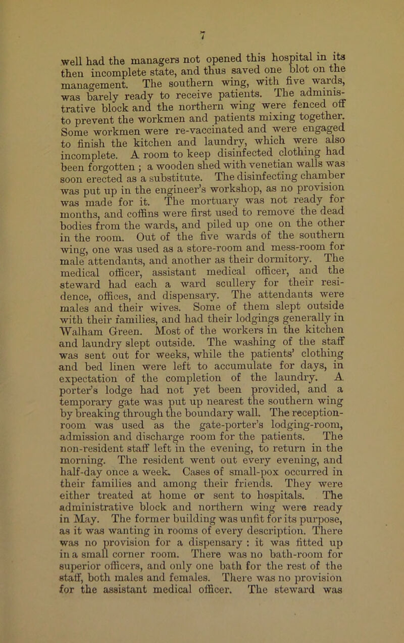well had the managers not opened this hospital in its then incomplete state, and thus saved one blot on the management. The southern wing, with live wards, was barely ready to receive patients. The adminis- trative block and the northern wing were fenced off to prevent the workmen and patients mixing together. Some workmen were re-vaccinated and were engaged to finish the kitchen and laundry, which were also incomplete. A room to keep disinfected clothing had been forgotten ; a wooden shed with Venetian walls was soon erected as a substitute. The disinfecting chamber was put up in the engineer’s workshop, as no provision was made for it. The mortuary was not ready for months, and coffins were first used to remove the dead bodies from the wards, and piled up one on the other in the room. Out of the five wards of the southern wing, one was used as a store-room and mess-room for male attendants, and another as their dormitory. The medical officer, assistant medical officer, and the steward had each a ward scullery for their resi- dence, offices, and dispensary. The attendants were males and their wives. Some of them slept outside with their families, and had their lodgings generally in Walham Green. Most of the workers in the kitchen and laundry slept outside. The washing of the staff was sent out for weeks, while the patients’ clothing and bed linen were left to accumulate for days, in expectation of the completion of the laundry. A porter’s lodge had not yet been provided, and a temporary gate was put up nearest the southern wing by breaking through the boundary wall. The reception- room was used as the gate-porter’s lodging-room, admission and discharge room for the patients. The non-resident staff left in the evening, to return in the morning. The resident went out every evening, and half-day once a week. Cases of small-pox occurred in their families and among their friends. They were either treated at home or sent to hospitals. The administrative block and northern wing were ready in May. The former building was unfit for its purpose, as it was wanting in rooms of every description. There was no provision for a dispensary : it was fitted up in a small corner room. There was no bath-room for superior officers, and only one bath for the rest of the staff, both males and females. There was no provision for the assistant medical officer. The steward was