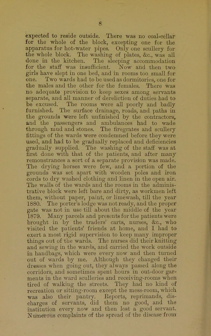 expected to reside outside. There was no coal-cellar for the whole of the block, excepting one for the apparatus for hot-water pipes. Only one scullery for the whole block. The washing of plates, &c., was all done in the kitchen. The sleeping accommodation for the staff was insufficient. Now and then two girls have slept in one bed, and in rooms too small for one. Two wards had to be used as dormitories, one for the males and the other for the females. There was no adequate provision to keep sexes among servants separate, and all manner of dereliction of duties had to be excused. The rooms were all poorly and badly furnished. The surface drainage, roads, and paths in the grounds were left unfinished by the contractors, and the passengers and ambulances had to wade through mud and stones. The firegrates and scullery fittings of the wards were condemned before they were used, and had to be gradually replaced and deficiencies gradually supplied. The washing of the staff was at first done with that of the patients, and after many remonstrances a sort of a separate provision was made. The drying horses were few, and a portion of the grounds was set apart with wooden poles and iron cords to dry washed clothing and linen in the open air. The walls of the wards and the rooms in the adminis- trative block were left bare and dirty, as workmen left them, without paper, paint, or limewash, till the year 1880. The porter’s lodge was not ready, and the proper gate was not in use till about the middle of the year 1879. Many parcels and presents for the patients were brought in by the traders’ carts, nurses, &c., who visited the patients’ friends at home, and I had to exert a most rigid supervision to keep many improper things out of the wards. The nurses did their knitting and sewing in the wards, and carried the work outside in handbags, which were every now and then turned out of wards by me. Although they changed their dresses when going out, tiiey always passed along the corridors, and sometimes spent hours in out-door gar- ments in the ward sculleries and receiving-rooms when tired of walking the streets. They had no kind of recreation or sitting-room except the mess-room, which was also their pantry. .Reports, reprimands, dis- charges of servants, did them no good, and the institution every now and then lost a good servant. Numerous complaints of the spread of the disease from