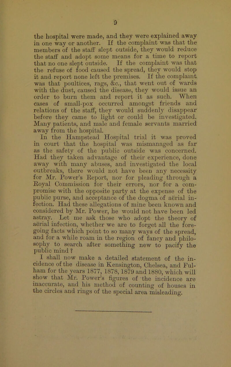 the hospital were made, and they were explained away in one way or another. If the complaint was that the members of the staff slept outside, they would reduce the staff and adopt some means for a time to report that no one slept outside. If the complaint was that the refuse of food caused the spread, they would stop it and report none left the premises. If the complaint was that poultices, rags, &c., that went out of wards with the dust, caused the disease, they would issue an order to burn them and report it as such. When cases of small-pox occurred amongst friends and relations of the staff, they would suddenly disappear before they came to light or could be investigated. Many patients, and male and female servants married away from the hospital. In the Hampstead Hospital trial it was proved in court that the hospital was mismanaged as far as the safety of the public outside was concerned. Had they taken advantage of their experience, done away with many abuses, and investigated the local outbreaks, there would not have been any necessity for Mr. Power’s Report, nor for pleading through a Royal Commission for their errors, nor for a com- promise with the opposite party at the expense of the public purse, and acceptance of the dogma of aerial in- fection. Had these allegations of mine been known and considered by Mr. Power, he would not have been led astray. Let me ask those who adopt the theory of aerial infection, whether we are to forget all the fore- going facts which point to so many ways of the spread, and for a while roam in the region of fancy and philo- sophy to search after something new to pacify the public mind ? I shall now make a detailed statement of the in- cidence of the disease in Kensington, Chelsea, and Ful- ham for the years 1877, 1878,1879 and 1880, which will show that Mr. Power’s figures of the incidence are inaccurate, and his method of counting of houses in the circles and rings of the special area misleading.