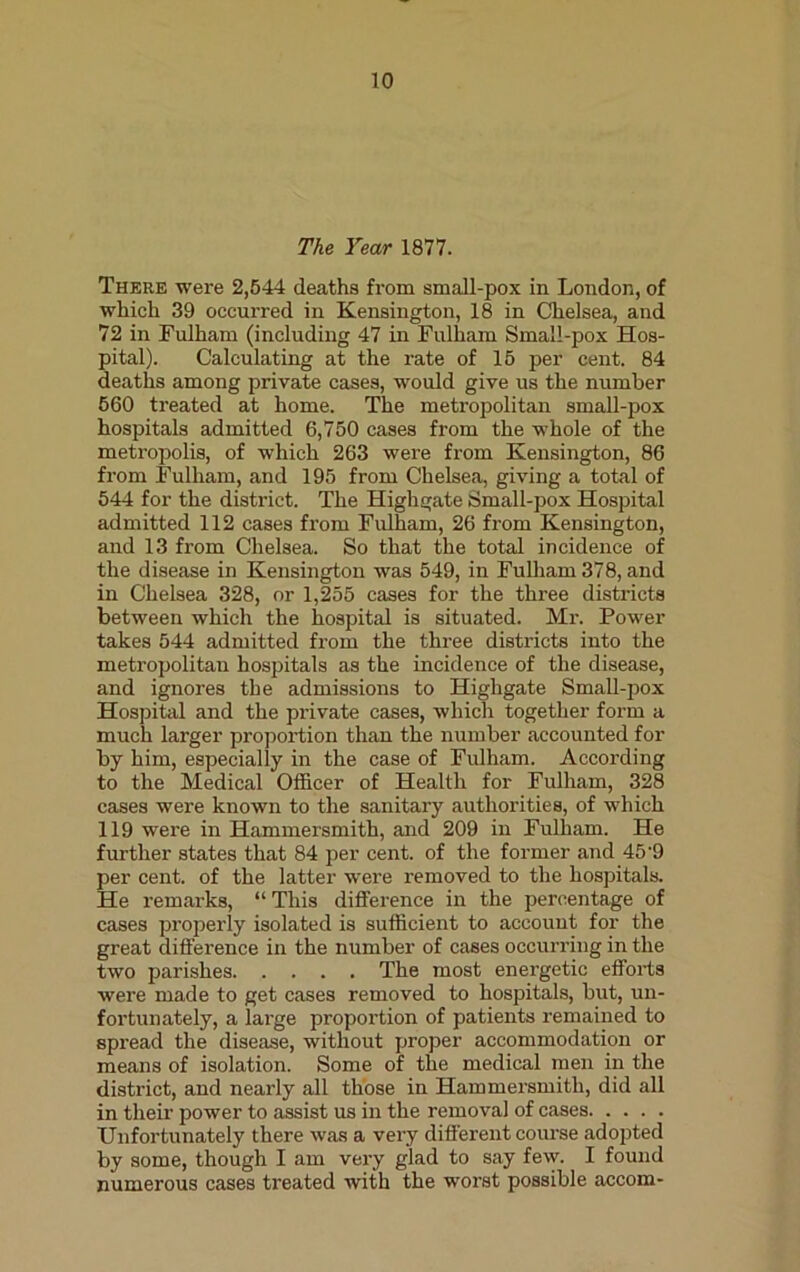 The Year 1877. There were 2,544 deaths from small-pox in London, of which 39 occurred in Kensington, 18 in Chelsea, and 72 in Fulham (including 47 in Fulham Small-pox Hos- pital). Calculating at the rate of 15 per cent. 84 deaths among private cases, would give us the number 560 treated at home. The metropolitan small-pox hospitals admitted 6,750 cases from the whole of the metropolis, of which 263 were from Kensington, 86 from Fulham, and 195 from Chelsea, giving a total of 544 for the district. The Highgate Small-pox Hospital admitted 112 cases from Fulham, 26 from Kensington, and 13 from Chelsea. So that the total incidence of the disease in Kensington was 549, in Fulham 378, and in Chelsea 328, or 1,255 cases for the three districts between which the hospital is situated. Mr. Power takes 544 admitted from the three districts into the metropolitan hospitals as the incidence of the disease, and ignores the admissions to Highgate Small-pox Hospital and the private cases, which together form a much larger proportion than the number accounted for by him, especially in the case of Fulham. According to the Medical Officer of Health for Fulham, 328 cases were known to the sanitary authorities, of which 119 were in Hammersmith, and 209 in Fulham. He further states that 84 per cent, of the former and 45'9 per cent, of the latter were removed to the hospitals. He remarks, “ This difference in the percentage of cases properly isolated is sufficient to account for the great difference in the number of cases occurring in the two parishes The most energetic efforts were made to get cases removed to hospitals, but, un- fortunately, a large proportion of patients remained to spread the disease, without proper accommodation or means of isolation. Some of the medical men in the district, and nearly all those in Hammersmith, did all in their power to assist us in the removal of cases Unfortunately there was a very different course adopted by some, though I am very glad to say few. I found numerous cases treated Avith the worst possible accom-