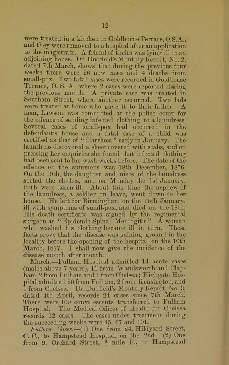 vrere treated in a kitchen in Goldborne Terrace, O.S.A., and they were removed to a hospital after an application to the magistrate. A friend of theirs was lying ill in an adjoining house. Dr. Dudfield’s Monthly Report, No. 2, dated 7th March, shows that during the previous four weeks there were 26 new cases and 4 deaths from small-pox. Two fatal cases were recorded in Goldborne Terrace, 0. S. A., where 2 cases were reported during the previous month. A private case was treated in Southam Street, where another occurred. Two lads were treated at home who gave it to their father. A man, Lawson, was committed at the police court for the offence of sending infected clothing to a laundress. Several cases of small-pox had occurred in the defendant’s house and a fatal case of a child was certified as that of “ diarrhoea ” early in January. The laundress discovered a sheet covered with scabs, and on pressing her enquiries she found that infected clothing had been sent to the wash weeks before. The date of the offence on the summons was 18th December, 1876. On the 19th, the daughter and niece of the laundress sorted the clothes, and on Monday the 1st January, both were taken ill. About this time the nephew of the laundress, a soldier on leave, went down to her house. He left for Birmingham on the 15tli January, ill with symptoms of small-pox, and died on the 18th. His death certificate was signed by the regimental surgeon as “ Epidemic Spinal Meningitis.” A woman who washed his clothing became ill in turn. These facts prove that the disease was gaining ground in the locality before the opening of the hospital on the 10th March, 1877. I shall now give the incidence of the disease month after month. March.—Fulham Hospital admitted 14 acute cases (males above 7 years), 11 from Wandsworth and Clap- ham, 2 from Fulham anil 1 from Chelsea; Highgate Hos- pital admitted 20 from Fulham, 2 from Kensington, and 1 from Chelsea. Dr. Dudfield’s Monthly Report, No. 3, dated 4th April, records 24 cases since 7th March. There were 109 convalescents transferred to Fulham Hospital. The Medical Officer of Health for Chelsea records 12 cases. The cases under treatment during the succeeding weeks were 45, 67 and 101. Fulham Cases.—(1) One from 24, Hildyard Street, C. C., to Hampstead Hospital, on the 2nd. (2) One from 9, Orchard Street, J mile R., to Hampstead