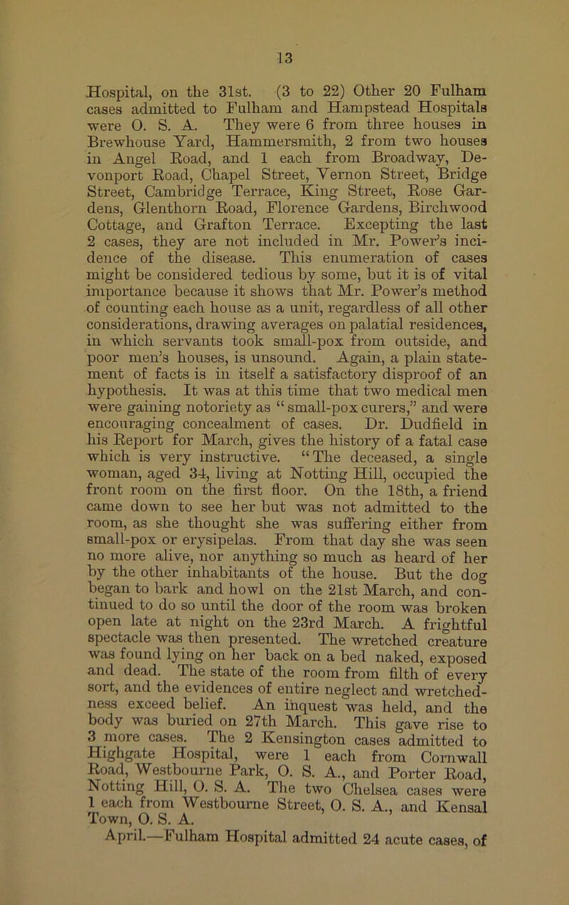 Hospital, on the 31st. (3 to 22) Other 20 Fulham cases admitted to Fulham and Hampstead Hospitals were 0. S. A. They were 6 from three houses in Brewhouse Yard, Hammersmith, 2 from two houses in Angel Boad, and 1 each from Broadway, De- vonport Boad, Chapel Street, Vernon Street, Bridge Street, Cambridge Terrace, King Street, Bose Gar- dens, Glenthorn Boad, Florence Gardens, Birchwood Cottage, and Grafton Terrace. Excepting the last 2 cases, they are not included in Mr. Power’s inci- dence of the disease. This enumeration of cases might be considered tedious by some, but it is of vital importance because it shows that Mr. Power’s method of counting each house as a unit, regardless of all other considerations, drawing averages on palatial residences, in which servants took small-pox from outside, and poor men’s houses, is unsound. Again, a plain state- ment of facts is in itself a satisfactory disproof of an hypothesis. It was at this time that two medical men were gaining notoriety as “ small-pox curers,” and were encouraging concealment of cases. Dr. Dudfield in his Beport for March, gives the history of a fatal case which is very instructive. “The deceased, a single woman, aged 34, living at Notting Hill, occupied the front room on the first floor. On the 18th, a friend came down to see her but was not admitted to the room, as she thought she was suffering either from small-pox or erysipelas. From that day she was seen no more alive, nor anything so much as heard of her by the other inhabitants of the house. But the dog began to bark and howl on the 21st March, and con- tinued to do so until the door of the room was broken open late at night on the 23rd March. A frightful spectacle was then presented. The wretched creature was found lying on her back on a bed naked, exposed and dead. The state of the room from filth of every sort, and the evidences of entire neglect and wretched- ness exceed belief. An inquest was held, and the body was buried on 27th March. This gave rise to 3 more cases. The 2 Kensington cases admitted to Highgate Hospital, were 1 each from Cornwall Boad, Westbourne Park, O. S. A., and Porter Boad, Notting Hill, O. S. A. The two Chelsea cases were 1 each from Westbourne Street, 0. S. A., and Kensal Town, O. S. A. April.—Fulham Hospital admitted 24 acute cases, of
