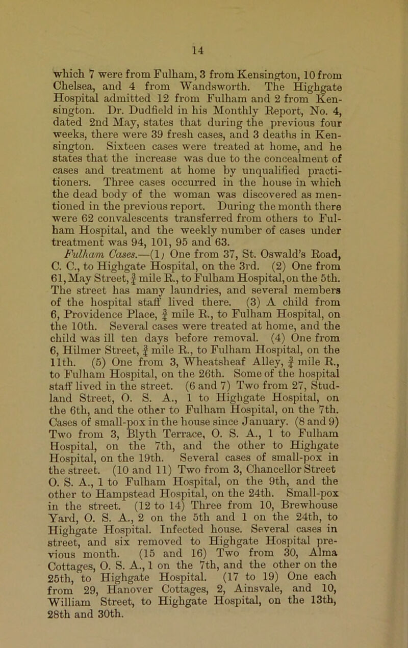 which 7 were from Fulham, 3 from Kensington, 10 from Chelsea, and 4 from Wandsworth. The Highgate Hospital admitted 12 from Fulham and 2 from Ken- sington. Dr. Dudfield in his Monthly Report, No. 4, dated 2nd May, states that during the previous four weeks, there were 39 fresh cases, and 3 deaths in Ken- sington. Sixteen cases were treated at home, and he states that the increase was due to the concealment of cases and treatment at home by unqualified practi- tioners. Three cases occurred in the house in which the dead body of the woman was discovered as men- tioned in the previous report. During the month there were 62 convalescents transferred from others to Ful- ham Hospital, and the weekly number of cases under treatment was 94, 101, 95 and 63. Fulham Cases.—(1; One from 37, St. Oswald’s Road, C. C., to Highgate Hospital, on the 3rd. (2) One from 61, May Street, J mile R., to Fulham Hospital, on the 5tli. The street has many laundries, and several members of the hospital staff lived there. (3) A child from 6, Providence Place, f mile R., to Fulham Hospital, on the 10th. Several cases were treated at home, and the child was ill ten days before removal. (4) One from 6, Hilmer Street, £ mile R., to Fulham Hospital, on the lltli. (5) One from 3, Wheatslieaf Alley, f mile R., to Fulham Hospital, on the 26th. Some of the hospital staff lived in the street. (6 and 7) Two from 27, Stud- land Street, O. S. A., 1 to Highgate Hospital, on the 6th, and the other to Fulham Hospital, on the 7th. Cases of small-pox in the house since January. (8 and 9) Two from 3, Blyth Terrace, 0. S. A., 1 to Fulham Hospital, on the 7th, and the other to Highgate Hospital, on the 19th. Several cases of small-pox in the street. (10 and 11) Two from 3, Chancellor Street O. S. A., 1 to Fulham Hospital, on the 9th, and the other to Hampstead Hospital, on the 24th. Small-pox in the street. (12 to 14) Three from 10, Brewliouse Yard, O. S. A., 2 on the 5th and 1 on the 24tli, to Highgate Hospital. Infected house. Several cases in street, and six removed to Highgate Hospital pre- vious month. (15 and 16) Two from 30, Alma Cottages, O. S. A., 1 on the 7th, and the other on the 25th, to Highgate Hospital. (17 to 19) One each from 29, Hanover Cottages, 2, Ainsvale, and 10, William Street, to Highgate Hospital, on the 13th, 28th and 30th.