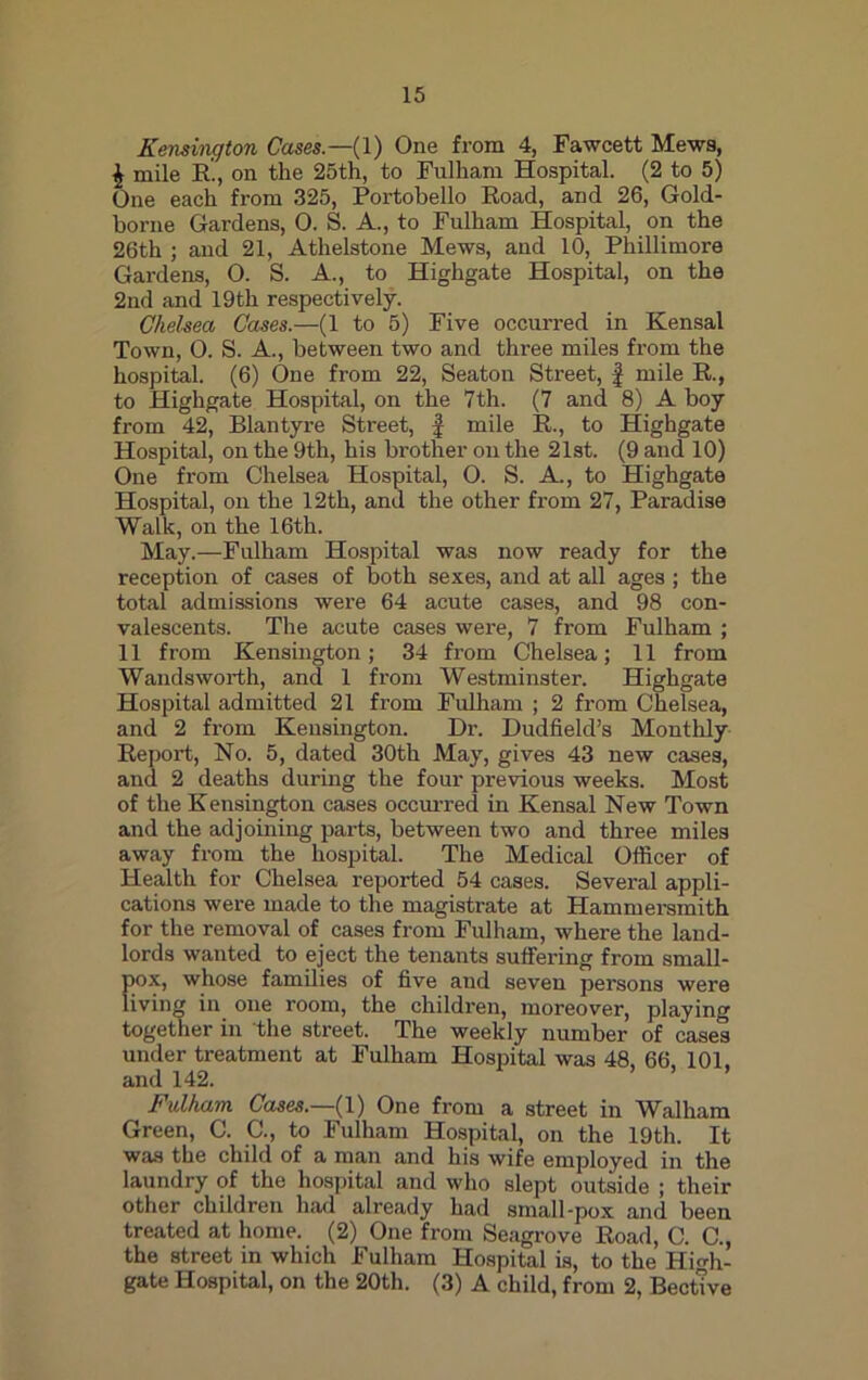 Kensington Cases—(1) One from 4, Fawcett Mews, £ mile R., on the 25th, to Fulham Hospital. (2 to 5) One each from 325, Portobello Road, and 26, Gold- borne Gardens, 0. S. A., to Fulham Hospital, on the 26th ; and 21, Athelstone Mews, and 10, Phillimore Gardens, 0. S. A., to Highgate Hospital, on the 2nd and 19th respectively. Chelsea Cases.—(1 to 5) Five occurred in Kensal Town, 0. S. A., between two and three miles from the hospital. (6) One from 22, Seaton Street, f mile R., to Highgate Hospital, on the 7th. (7 and 8) A boy from 42, Blantyre Street, f mile R., to Highgate Hospital, on the 9th, his brother on the 21st. (9 and 10) One from Chelsea Hospital, O. S. A., to Highgate Hospital, on the 12th, and the other from 27, Paradise Walk, on the 16th. May.—Fulham Hospital was now ready for the reception of cases of both sexes, and at all ages ; the total admissions were 64 acute cases, and 98 con- valescents. The acute cases were, 7 from Fulham ; 11 from Kensington; 34 from Chelsea; 11 from Wandsworth, and 1 from Westminster. Highgate Hospital admitted 21 from Fulham ; 2 from Chelsea, and 2 from Kensington. Dr. Dudfield’s Monthly Report, No. 5, dated 30th May, gives 43 new cases, and 2 deaths during the four previous weeks. Most of the Kensington cases occurred in Kensal New Town and the adjoining parts, between two and three miles away from the hospital. The Medical Officer of Health for Chelsea reported 54 cases. Several appli- cations were made to the magistrate at Hammersmith for the removal of cases from Fulham, where the land- lords wanted to eject the tenants suffering from small- {>ox, whose families of five and seven persons were iving in one room, the children, moreover, playing together in the street. The weekly number of cases under treatment at Fulham Hospital was 48, 66, 101, and 142. Fulham Cases.—(1) One from a street in Walliam Green, C. C., to Fulham Hospital, on the 19th. It was the child of a man and his wife employed in the laundry of the hospital and who slept outside ; their other children had already had small-pox and been treated at home. (2) One from Seagrove Road, C. C., the street in which Fulham Hospital is, to the High- gate Hospital, on the 20th. (3) A child, from 2, Bective