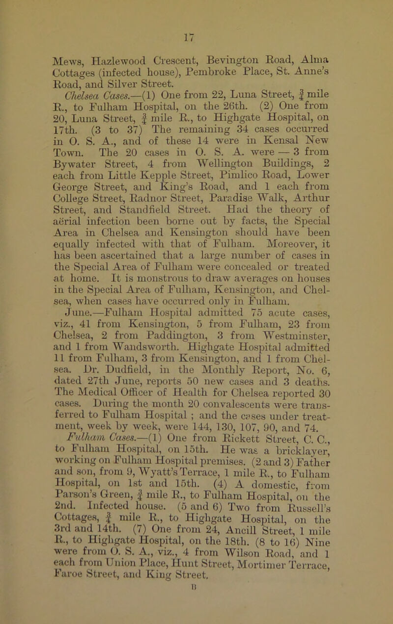 Mews, Hazlewood Crescent, Bevington Boad, Alma Cottages (infected house), Pembroke Place, St. Anne’s Boad, and Silver Street. Chelsea Cases.—(1) One from 22, Luna Street, f mile B., to Fulham Hospital, on the 26th. (2) One from 20, Luna Street, £ mile B., to Highgate Hospital, on 17th. (3 to 37) The remaining 34 cases occurred in O. S. A., and of these 14 were in Kensal New Town. The 20 cases in 0. S. A. were — 3 from By water Street, 4 from Wellington Buildings, 2 each from Little Kepple Street, Pimlico Boad, Lower George Street, and King’s Boad, and 1 each from College Street, Badnor Street, Paradise Walk, Arthur Street, and Standfield Street. Had the theory of aerial infection been borne out by facts, the Special Area in Chelsea and Kensington should have been equally infected with that of Fulham. Moreover, it has been ascertained that a large number of cases in the Special Area of Fulham were concealed or treated at home. It is monstrous to draw avex-ages on houses in the Special Area of Fulham, Kensington, and Chel- sea, when cases have occurred only in Fulham. June.—Fulham Hospital admitted 75 acute cases, viz., 41 from Kensington, 5 from Fulham, 23 from Chelsea, 2 from Paddington, 3 from Westminster, and 1 from Wandsworth. Highgate Hospital admitted 11 from Fulham, 3 from Kensington, and 1 from Chel- sea. Hr. Dudfield, in the Monthly Keport, No. 6, dated 27th June, reports 50 new cases and 3 deaths. The Medical Officer of Health for Chelsea reported 30 cases. During the month 20 convalescents were trans- ferred to Fulham Hospital ; and the cases under treat- ment, week by week, were 144, 130, 107, 90, and 74. Fulham Cases— (1) One from Eickett Street, C. C., to Fulham Hospital, on 15th. He was a bricklayer, working on Fulham Hospital premises. (2 and 3) Father and son, from 9, Wyatt’s Terrace, 1 mile B., to Fulham Hospital, on 1st and 15th. (4) A domestic, from Parson’s Green, £ mile B., to Fulham Hospital, on the 2nd. Infected house. (5 and 6) Two from Bussell’s Cottages, | mile E., to Highgate Hospital, on the 3rd and 14th. (7) One from 24, Ancill Street, 1 mile E., to Highgate Hospital, on the 18tli. (8 to 16) Nine were from O. S. A., viz., 4 from Wilson Boad, and 1 each from Union Place, Hunt Street, Mortimer Terrace, Faroe Street, and King Street. ii