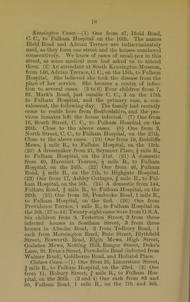 Kensington Cases.—(1) One from 47, Ifielcl Road, C. C., to Fulham Hospital on the 10th. The names Ifield Road and Adrian Terrace are indiscriminately used, as they form one street and the houses numbered consecutively. We knew of cases of small-pox in this street, as some medical men had asked us to attend them. (2) An attendant at South Kensington Museum, from 146, Adrian Terrace, C. C., on the 15tli, to Fulham Hospital. She believed she took the disease from the place of her service. She became a centre of infec- tion to several cases. (3 to 6) Four children from 7, St. Mark’s Road, just outside C. C., 3 on the 17th to Fulham Hospital, and the primary case, a con- valescent, the following day. The family had recently come to reside here from Bedfordshire, and the pre- vious inmates left the house infected. (7) One from 16, South Street, C. C., to Fulham Hospital, on the 26th. Close to the above cases. (8) One from 3, North Street, C. C., to Fulham Hospital, on the 27th. Close to the above cases. (19) One from 19, Redclifle Mews, 4 mile R., to Fulham Hospital, on the 15th. (20) A dressmaker from 21, Seymour Place, £ mile R., to Fulham Hospital, on the 21st. (21) A domestic from 40, Harcourt Terrace, \ mile R., to Fulham Hospital, on the 24th. (22) One from 46, Fulham Road, 2 mile R., on the 7th, to Highgate Hospital. (23) One from 17, Ashley Cottages, -f mile R., to Ful- ham Hospital, on the 5th. (24) A domestic from 144, Fulham Road, f mile R., to Fulham Hospital, on the 26th. (25) One from 58, Pembroke Road, 1 mile R., to Fulham Hospital, on the 2nd. (26) One from Providence Terrace, 1 mile R., to Fulham Hospital on the 9th. (27 to 44) Twenty-eight cases were from 0. S. A. Six children from 9, Testerton Street, 3 from three infected houses in Southam Street, 3 from three houses in Absolm Road, 2 from Tedbury Road, 1 each from Mornington Road, Bute Street, Blythfield Street, Bosworth Road, Elgin Mews, High Street, Godsden Mews, Notting Hill, Bangor Street, Duke’s Lane, St. Evan’s Street, Portobello Road (infected from Walmer Road), Goldborne Road, and Holland Place. Chelsea Cases.—(1) One from 25, Limerstone Street, | mile R., to Fulham Hospital, on the 23rd. (2) One from 11, Hobury Street, | mile R., to Fulham Hos- pital, on the 30th. (3 and 4) One each from 83 and 85, Fulham Road, 1 mile R., on the 7th and 9th.