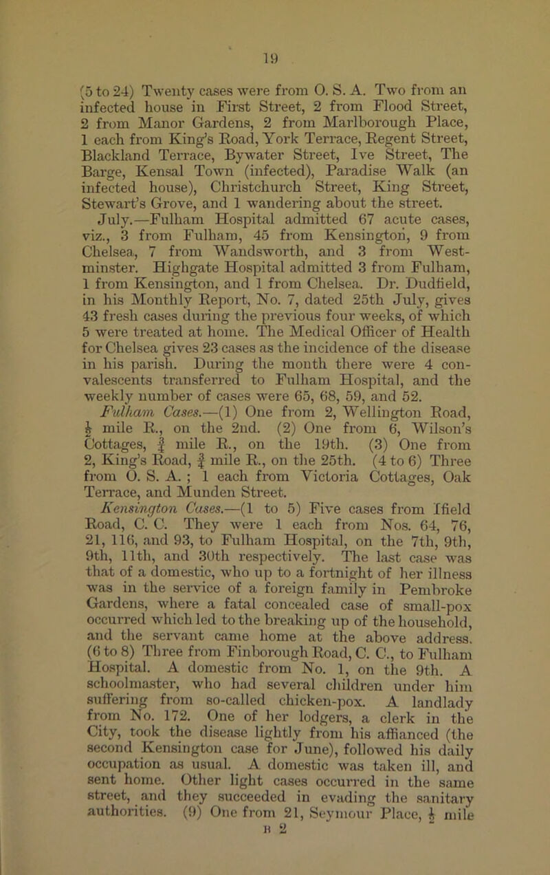 (5 to 24) Twenty cases were from 0. S. A. Two from an infected house in First Street, 2 from Flood Street, 2 from Manor Gardens, 2 from Marlborough Place, 1 each from King’s Road, York Terrace, Regent Street, Blackland Terrace, Bywater Street, Ive Street, The Barge, Kensal Town (infected), Paradise Walk (an infected house), Christchurch Street, King Street, Stewart’s Grove, and 1 wandering about the street. July.—Fulham Hospital admitted 67 acute cases, viz., 3 from Fulham, 45 from Kensington, 9 from Chelsea, 7 from Wandsworth, and 3 from West- minster. Highgate Hospital admitted 3 from Fulham, 1 from Kensington, and 1 from Chelsea. Dr. Dudlield, in his Monthly Report, No. 7, dated 25th July, gives 43 fresh cases during the previous four weeks, of which 5 were treated at home. The Medical Officer of Health for Chelsea gives 23 cases as the incidence of the disease in his parish. During the month there were 4 con- valescents transferred to Fulham Hospital, and the weekly number of cases were 65, 68, 59, and 52. Fulham Cases.—(1) One from 2, Wellington Road, t mile R., on the 2nd. (2) One from 6, Wilson’s Cottages, | mile R., on the 19th. (3) One from 2, King’s Road, f mile R., on the 25th. (4 to 6) Three from 0. S. A. ; 1 each from Yictoria Cottages, Oak Terrace, and Munden Street. Kensington Cases.—(1 to 5) Five cases from Ifield Road, C. C. They were 1 each from Nos. 64, 76, 21, 116, and 93, to Fulham Hospital, on the 7th, 9th, 9th, lltli, and 30th respectively. The last case was that of a domestic, who up to a fortnight of her illness was in the service of a foreign family in Pembroke Gardens, where a fatal concealed case of small-pox occurred which led to the breaking up of the household, and the servant came home at the above address. (6 to 8) Three from Finborough Road, C. C., to Fulham Hospital. A domestic from No. 1, on the 9th. A schoolmaster, who had several children under him suffering from so-called chicken-pox. A landlady from No. 172. One of her lodgers, a clerk in the City, took the disease lightly from his affianced (the second Kensington case for June), followed his daily occupation as usual. A domestic was taken ill, and sent home. Other light cases occurred in the same street, and they succeeded in evading the sanitary authorities. (9) One from 21, Seymour Place, i mile
