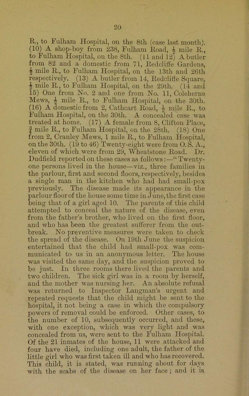 R-> to Fulham Hospital, on the 8th (case last month). (10) A shop-boy from 238, Fulham Road, £ mile R., to Fulham Hospital, on the 8th. (11 and 12) A butler from 82 and a domestic from 71, Redcliffe Gardens, £ mile R., to Fulham Hospital, on the 13tli and 26th respectively. (13) A butler from 14, Redclifle Square, £ mile R., to Fulham Hospital, on the 29th. (14 and 15) One from No. 2 and one from No. 11, Coleherne Mews, mile R., to Fulham Hospital, on the 30th. (16) A domestic from 2, G'athcart Road, & mile R., to Fulham Hospital, on the 30th. A concealed case was treated at home. (17) A female from 8, Clifton Place, f mile R., to Fulham Hospital, on the 28th. (18) One from 2, Cranley Mews, 1 mile R., to Fulham Hospital, on the 30th. (19 to 46) Twenty-eight were from O. S. A., eleven of which were from 29, Wheatstone Road. Dr. Dudfield reported on these cases as follows:—“ Twenty- one persons lived in the house—viz., three families in the parlour, first and second floors, respectively, besides a single man in the kitchen who had had small-pox previously. The disease made its appearance in the parlour floor of the house some ti me in J une, the first case being that of a girl aged 10. The parents of this child attempted to conceal the nature of the disease, even from the father’s brother, who lived on the first floor, and who has been the greatest sufferer from the out- break. No preventive measures were taken to check the spread of the disease. On 19th June the suspicion entertained that the child had small-pox was com- municated to us in an anonymous letter. The house was visited the same day, and the suspicion proved to be just. In three rooms there lived the parents and two children. The sick girl was in a room by herself, and the mother was nursing her. An absolute refusal was returned to Inspector Langman’s urgent and repeated requests that the child might be sent to the hospital, it not being a case in which the compulsory powers of removal could be enforced. Other cases, to the number of 10, subsequently occurred, and these, with one exception, which was very light and was concealed from us, were sent to the Fulham Hospital. Of the 21 inmates of the house, 11 were attacked and four have died, including one adult, the father of the little girl who was first taken ill and who has recovered. This child, it is stated, was running about for days with the scabs of the disease on her face ; and it is