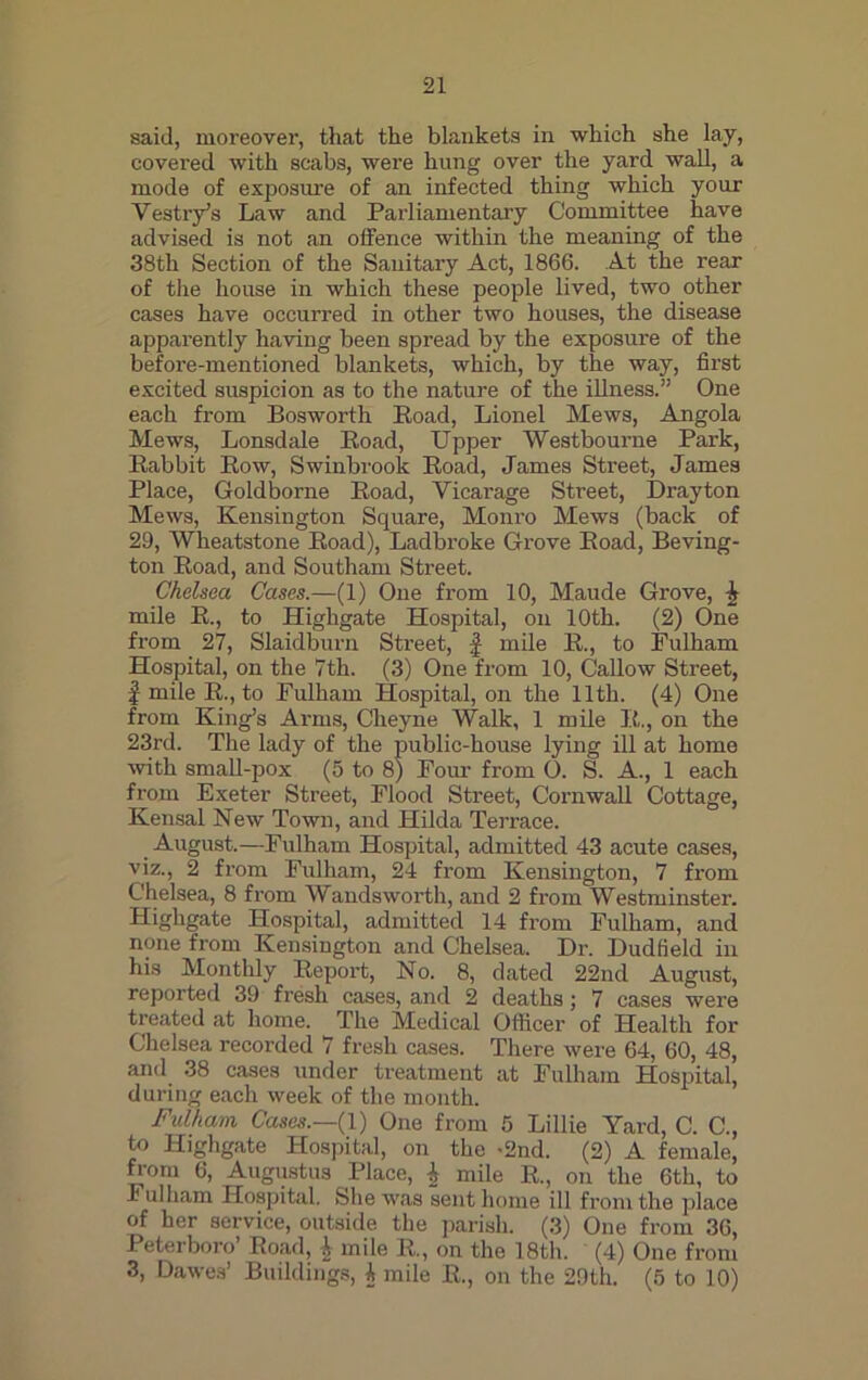 said, moreover, that the blankets in which she lay, covered with scabs, were hung over the yard wall, a mode of exposure of an infected thing which your Vestry’s Law and Parliamentary Committee have advised is not an offence within the meaning of the 38th Section of the Sanitary Act, 1866. At the rear of the house in which these people lived, two other cases have occurred in other two houses, the disease apparently having been spread by the exposure of the before-mentioned blankets, which, by the way, first excited suspicion as to the nature of the illness.” One each from Bosworth Road, Lionel Mews, Angola Mews, Lonsdale Road, Upper Westbourne Park, Rabbit Row, Swinbrook Road, James Street, James Place, Goldborne Road, Vicarage Street, Drayton Mews, Kensington Square, Monro Mews (back of 29, Wheatstone Road), Ladbroke Grove Road, Beving- ton Road, and Southam Street. Chelsea Cases.—(1) One from 10, Maude Grove, \ mile R., to Highgate Hospital, on 10th. (2) One from 27, Slaidburn Street, f mile R., to Fulham Hospital, on the 7th. (3) One from 10, Callow Street, | mile R., to Fulham Hospital, on the 11th. (4) One from King’s Arms, Cheyne Walk, 1 mile R., on the 23rd. The lady of the public-house lying ill at home with small-pox (5 to 8) Four from O. S. A., 1 each from Exeter Street, Flood Street, Cornwall Cottage, Kensal New Town, and Hilda Terrace. August.—Fulham Hospital, admitted 43 acute cases, viz., 2 from Fulham, 24 from Kensington, 7 from Chelsea, 8 from Wandsworth, and 2 from Westminster. Highgate Hospital, admitted 14 from Fulham, and none from Kensington and Chelsea. Dr. Dudfield in his Monthly Report, No. 8, dated 22nd August, reported 39 fresh cases, and 2 deaths; 7 cases were treated at home. The Medical Officer of Health for Chelsea recorded 7 fresh cases. There were 64, 60, 48, and 38 cases under treatment at Fulham Hospital, during each week of the month. Fulham Cases.—{1) One from 5 Lillie Yard, C. C., to Highgate Hospital, on the -2nd. (2) A female, Horn 6, Augustus Place, | mile R., on the 6th, to ulham Hospital. She was sent home ill from the place of her service, outside the parish. (3) One from 36, Peterboro’ Road, \ mile R., on the 18th. (4) One from 3, Dawes’ Buildings, i mile R., on the 29th. (5 to 10)