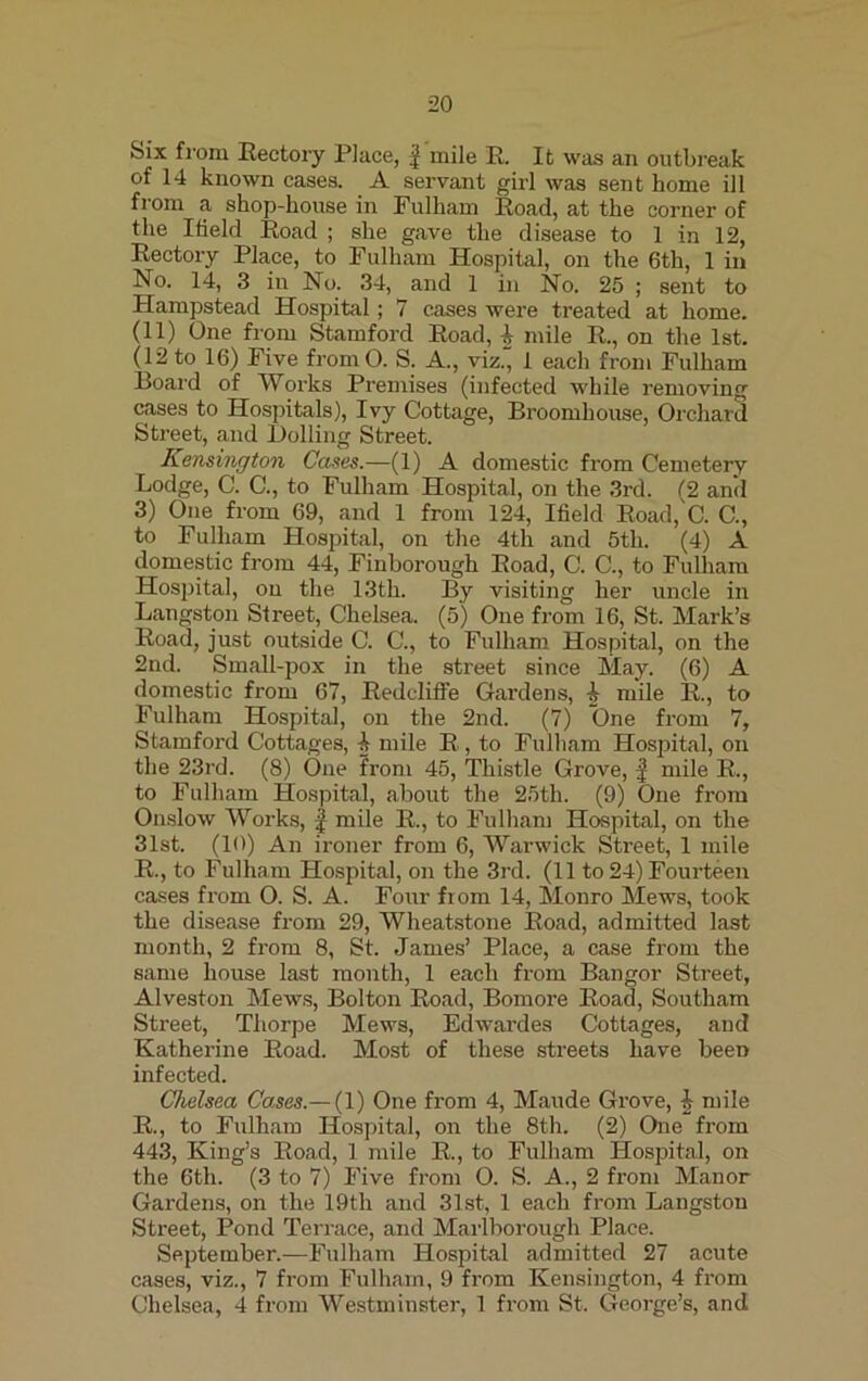 20 Six from Rectory Place, f mile R. It was an outbreak of 14 known cases. A servant girl was sent home ill from a shop-house in Fulham Road, at the corner of the I field Road ; she gave the disease to 1 in 12, Rectory Place, to Fulham Hospital, on the 6th, 1 in No. 14, 3 in No. 34, and 1 in No. 25 ; sent to Hampstead Hospital; 7 cases were treated at home. (11) One from Stamford Road, i mile R., on the 1st. (12 to 16) Five fromO. S. A., viz., 1 each from Fulham Board of Works Premises (infected while removing cases to Hospitals), Ivy Cottage, Broomliouse, Orchard Street, and Dolling Street. Kensington Cases.—(1) A domestic from Cemetery Lodge, C. C., to Fulham Hospital, on the 3rd. (2 and 3) One from 69, and 1 from 124, Ifield Road, C. C., to Fulham Hospital, on the 4th and 5th. (4) A domestic from 44, Finborough Road, C. C., to Fulham Hospital, on the 13th. By visiting her uncle in Langston Street, Chelsea. (5) One from 16, St. Mark’s Road, just outside C. C., to Fulham Hospital, on the 2nd. Small-pox in the street since May. (6) A domestic from 67, Redcliffe Gardens, i mile R., to Fulham Hospital, on the 2nd. (7) One from 7, Stamford Cottages, h mile R, to Fulham Hospital, on the 23rd. (8) One from 45, Thistle Grove, f mile R., to Fulham Hospital, about the 25th. (9) One from Onslow Works, f mile R., to Fulham Hospital, on the 31st. (10) An ironer from 6, Warwick Street, 1 mile R., to Fulham Hospital, on the 3rd. (11 to 24) Fourteen cases from O. S. A. Four from 14, Monro Mews, took the disease from 29, Wheatstone Road, admitted last month, 2 from 8, St. James’ Place, a case from the same house last month, 1 each from Bangor Street, Alveston Mews, Bolton Road, Bomore Road, Soutliam Street, Thorpe Mews, Edwardes Cottages, and Katherine Road. Most of these streets have been infected. Chelsea Cases.— (1) One from 4, Maude Grove, i mile R., to Fulham Hospital, on the 8th. (2) One from 443, King’s Road, 1 mile R., to Fulham Hospital, on the 6th. (3 to 7) Five from O. S. A., 2 from Manor Gardens, on the 19tli and 31st, 1 each from Langston Street, Pond Terrace, and Marlborough Place. September.—Fulham Hospital admitted 27 acute cases, viz., 7 from Fulham, 9 from Kensington, 4 from