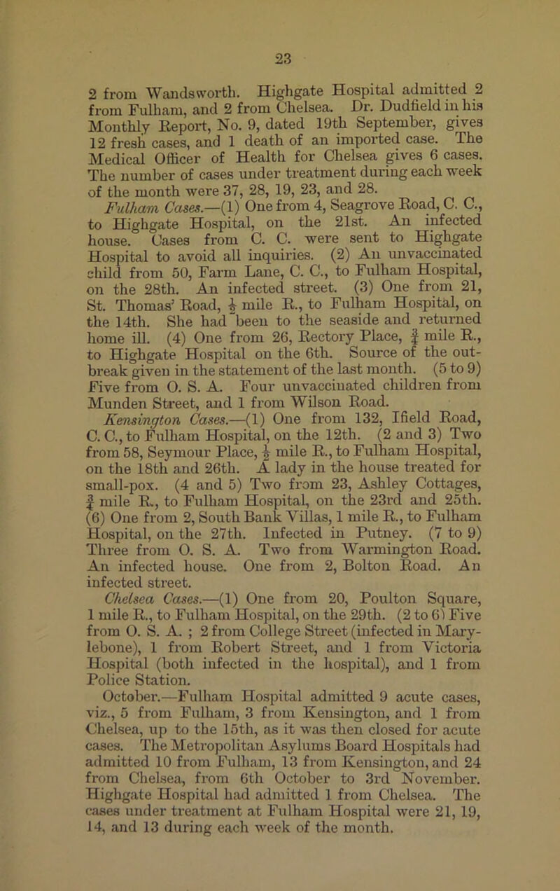 2 from Wandsworth. Highgate Hospital admitted 2 from Fulham, and 2 from Chelsea. Dr. Dudfield in Ins Monthly Report, No. 9, dated 19tli September, gives 12 fresh cases, and 1 death of an imported case. The Medical Officer of Health for Chelsea gives 6 cases. The number of cases under treatment during each week of the month were 37, 28, 19, 23, and 28. Fulham Cases.—(1) One from 4, Seagrove Road, C. C., to Highgate Hospital, on the 21st. An infected house. Cases from C. C. were sent to Highgate Hospital to avoid all inquiries. (2) An unvaccinated child from 50, Farm Lane, C. C., to Fulham Hospital, on the 28th. An infected street. (3) One from 21, St. Thomas’ Road, i mile R., to Fulham Hospital, on the 14th. She had been to the seaside and returned home ill. (4) One from 26, Rectory Place, f mile R., to Highgate Hospital on the 6th. Source of the out- break given in the statement of the last month. (5 to 9) Five from O. S. A. Four unvacciuated children from Munden Street, and 1 from Wilson Road. Kensington Cases.—(1) One from 132, Ifield Road, C. C., to Fulham Hospital, on the 12th. (2 and 3) Two from 58, Seymour Place, -J? mile R., to Fulham Hospital, on the 18th and 26th. A lady in the house treated for small-pox. (4 and 5) Two from 23, Ashley Cottages, | mile R., to Fulham Hospital, on the 23rd and 25th. (6) One from 2, South Bank Villas, 1 mile R., to Fulham Hospital, on the 27th. Infected in Putney. (7 to 9) Three from 0. S. A. Two from Warmington Road. An infected house. One from 2, Bolton Road. An infected street. Chelsea Cases.—(1) One from 20, Poulton Square, 1 mile R., to Fulham Hospital, on the 29th. (2 to 61 Five from O. S. A. ; 2 from College Street (infected in Mary- lebone), 1 from Robert Street, and 1 from Victoria Hospital (both infected in the hospital), and 1 from Police Station. October.—Fulham Hospital admitted 9 acute cases, viz., 5 from Fulham, 3 from Kensington, and 1 from Chelsea, up to the 15th, as it was then closed for acute cases. The Metropolitan Asylums Board Hospitals had admitted 10 from Fulham, 13 from Kensington, and 24 from Chelsea, from 6th October to 3rd November. Highgate Hospital had admitted 1 from Chelsea. The cases under treatment at Fulham Hospital were 21,19, 14, and 13 during each week of the month.