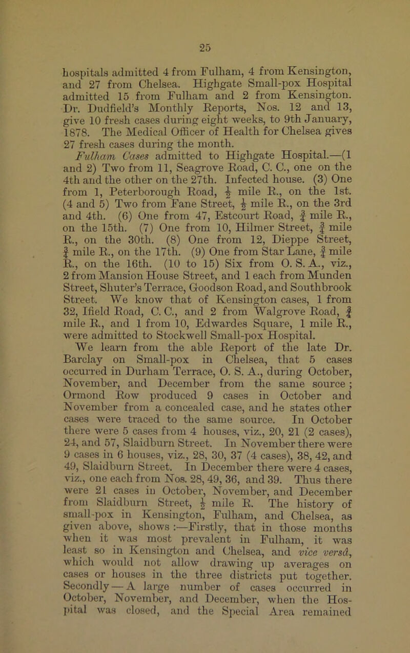 hospitals admitted 4 from Fulham, 4 from Kensington, and 27 from Chelsea. Highgate Small-pox Hospital admitted 15 from Fulham and 2 from Kensington. Dr. Dud field’s Monthly Reports, Nos. 12 and 13, give 10 fresh cases during eight weeks, to 9th January, 1878. The Medical Officer of Health for Chelsea gives 27 fresh cases during the month. Fulham Cases admitted to Highgate Hospital.—(1 and 2) Two from 11, Seagrove Road, C. C., one on the 4th and the other on the 27th. Infected house. (3) One from 1, Peterborough Road, £ mile R., on the 1st. (4 and 5) Two from Fane Street, \ mile R., on the 3rd and 4th. (6) One from 47, Estcourt Road, f mile R., on the 15th. (7) One from 10, Hilmer Street, f mile R., on the 30th. (8) One from 12, Dieppe Street, f mile R., on the 17th. (9) One from Star Lane, f mile R., on the 16th. (10 to 15) Six from 0. S. A., viz., 2 from Mansion House Street, and 1 each from Munden Street, Shuter’s Terrace, Goodson Road, and Southbrook Street. We know that of Kensington cases, 1 from 32, Ifield Road, C. C., and 2 from Walgrove Road, f mile R., and 1 from 10, Edwardes Square, 1 mile R., were admitted to Stockwell Small-pox Hospital. We learn from the able Report of the late Dr. Barclay on Small-pox in Chelsea, that 5 cases occurred in Durham Terrace, O. S. A., during October, November, and December from the same source; Ormond Row produced 9 eases in October and November from a concealed case, and he states other cases were traced to the same source. In October there were 5 cases from 4 houses, viz., 20, 21 (2 cases), 24, and 57, Slaidburn Street. In November there were 9 cases in 6 houses, viz., 28, 30, 37 (4 cases), 38, 42, and 49, Slaidburn Street. In December there were 4 cases, viz., one each from Nos. 28,49, 36, and 39. Thus there were 21 cases in October, November, and December from Slaidburn Street, i mile R. The history of small-pox in Kensington Fulham, and Chelsea, as given above, shows Firstly, that in those months when it was most prevalent in Fulham, it was least so in Kensington and Chelsea, and vice versd, which would not allow drawing up averages on cases or houses in the three districts put together. Secondly -— A large number of cases occurred in October, November, and December, when the Hos- pital was closed, and the Special Area remained