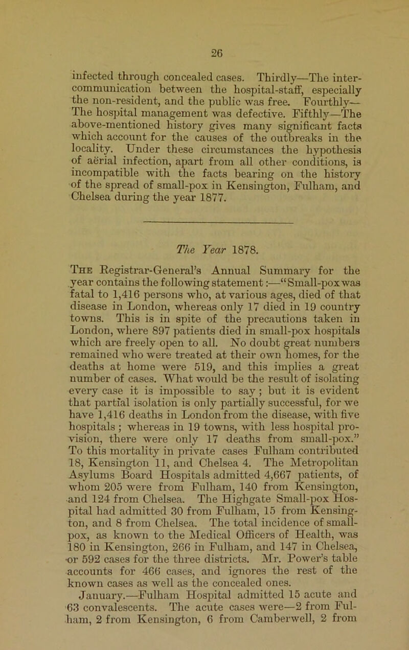 infected through concealed cases. Thirdly—The inter- communication between the hospital-staff, especially the non-resident, and the public was free. Fourthly— The hospital management was defective. Fifthly—The above-mentioned history gives many significant facts which account for the causes of the outbreaks in the locality. Under these circumstances the hypothesis of aerial infection, apart from all other conditions, is incompatible with the facts bearing on the history of the spread of small-pox in Kensington, Fulham, and Chelsea during the year 1877. The Year 1878. Thk Registrar-General’s Annual Summary for the year contains the following statement:—“Small-pox was fatal to 1,416 persons who, at various ages, died of that disease in London, whereas only 17 died in 19 country towns. This is in spite of the precautions taken in London, where 897 patients died in small-pox hospitals which are freely open to all. No doubt great numbers remained who were treated at their own homes, for the deaths at home were 519, and this implies a great number of cases. What would be the result of isolating every case it is impossible to say; but it is evident that partial isolation is only partially successful, for we have 1,416 deaths in London from the disease, with five hospitals ; whereas in 19 towns, with less hospital pro- vision, there were only 17 deaths from small-pox.” To this mortality in private cases Fulham contributed 18, Kensington 11, and Chelsea 4. The Metropolitan Asylums Board Hospitals admitted 4,667 patients, of whom 205 were from Fulham, 140 from Kensington, and 124 from Chelsea. The Highgate Small-pox Hos- pital had admitted 30 from Fulham, 15 from Kensing- ton, and 8 from Chelsea. The total incidence of smafl- pox, as known to the Medical Officers of Health, was 180 in Kensington, 266 in Fulham, and 147 in Chelsea, ■or 592 cases for the three districts. Mr. Power’s table accounts for 466 cases, and ignores the rest of the known cases as well as the concealed ones. January.—Fulham Hospital admitted 15 acute and 63 convalescents. The acute cases were—2 from Ful- ham, 2 from Kensington, 6 from Camberwell, 2 from