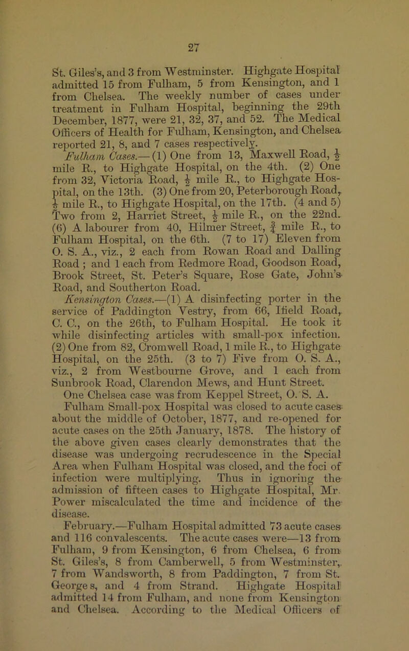 St. Giles’s, and 3 from Westminster. Highgate Hospital admitted 15 from Fulham, 5 from Kensington, and 1 from Chelsea. The weekly number of cases under treatment in Fulham Hospital, beginning the 29th December, 1877, were 21, 32, 37, and 52. The Medical Officers of Health for Fulham, Kensington, and Chelsea reported 21, 8, and 7 cases respectively. Fulham Cases.—{1) One from 13, Maxwell Road, \ mile R., to Highgate Hospital, on the 4th. (2) One from 32, Victoria Road, % mile R., to Highgate Hos- pital, on the 13th. (3) One from 20, Peterborough Road, A mile R., to Highgate Hospital, on the 17th. (4 and 5) Two from 2, Harriet Street, mile R., on the 22nd. (6) A labourer from 40, Hilmer Street, f mile R., to Fulham Hospital, on the 6th. (7 to 17) Eleven from O. S. A., viz., 2 each from Rowan Road and Dalling Road ; and 1 each from Redmore Road, Goodson Road, Brook Street, St. Peter’s Square, Rose Gate, John’s- Road, and Southerton Road. Remington Cases.—(1) A disinfecting porter in the service of Paddington Vestry, from 66, Ifield Road, C. C., on the 26th, to Fulham Hospital. He took it while disinfecting articles with small-pox infection. (2) One from 82, Cromwell Road, 1 mile R., to Highgate Hospital, on the 25th. (3 to 7) Five from O. S. A., viz., 2 from Westbourne Grove, and 1 each from Sunbrook Road, Clarendon Mews, and Hunt Street. One Chelsea case was from Keppel Street, O. S. A. Fulham Small-pox Hospital was closed to acute cases about the middle of October, 1877, and re-opened for acute cases on the 25th January, 1878. The history of the above given cases clearly demonstrates that the disease was undergoing recrudescence in the Special Area when Fulham Hospital was closed, and the foci of infection were multiplying. Thus in ignoring the admission of fifteen cases to Highgate Hospital, Mr. Power miscalculated the time and incidence of the disease. February.—Fulham Hospital admitted 73 acute cases and 116 convalescents. The acute cases were—13 from Fulham, 9 from Kensington, 6 from Chelsea, 6 from St. Giles’s, 8 from Camberwell, 5 from Westminster, 7 from Wandsworth, 8 from Paddington, 7 from St. Georges, and 4 from Strand. Highgate Hospital admitted 14 from Fulham, and none from Kensington and Chelsea. According to the Medical Officers of