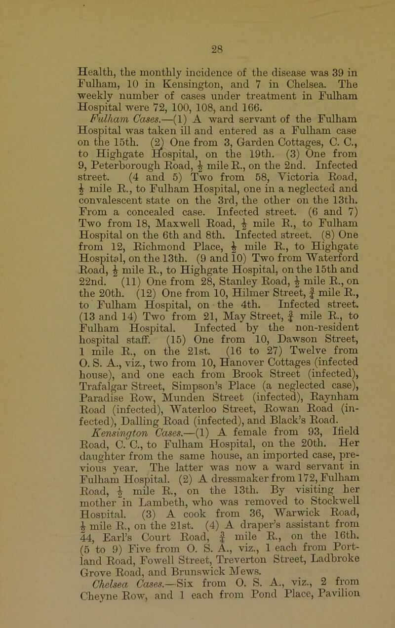 Health, the monthly incidence of the disease was 39 in Fulham, 10 in Kensington, and 7 in Chelsea. The weekly number of cases under treatment in Fulham Hospital were 72, 100, 108, and 166. Fulham Cases.—(1) A ward servant of the Fulham Hospital was taken ill and entered as a Fulham case Cottages, C. C., 9, Peterborough Road, £ mile R., on the 2nd. Infected street. (4 and 5) Two from 58, Victoria Road, \ mile R., to Fulham Hospital, one in a neglected and convalescent state on the 3rd, the other on the 13th. From a concealed case. Infected street. (6 and 7) Two from 18, Maxwell Road, \ mile R., to Fulham from 12, Richmond Place, \ mile R., to Highgate Hospital, on the 13th. (9 and 10) Two from Waterford Road, h mile R., to Highgate Hospital, on the 15th and 22nd. (11) One from 28, Stanley Road, £ mile R., on the 20th. (12) One from 10, Hilmer Street, £ mile R., to Fulham Hospital, on the 4th. Infected street. (13 and 14) Two from 21, May Street, f mile R., to Fulham Hospital. Infected by the non-resident hospital staff. (15) One from 10, Dawson Street, 1 mile R., on the 21st. (16 to 27) Twelve from O. S. A., viz., two from 10, Hanover Cottages (infected house), and one each from Brook Street (infected), Trafalgar Street, Simpson’s Place (a neglected case), Paradise Row, Munden Street (infected), Raynham Road (infected), Waterloo Street, Rowan Road (in- fected), Dalling Road (infected), and Black’s Road. Kensington Cases.—(1) A female from 93, Ilield Road, C. C., to Fulham Hospital, on the 20tli. Her daughter from the same house, an imported case, pre- vious year. The latter was now a ward servant in Fulham Hospital. (2) A dressmaker from 172, Fulham Road, \ mile R., on the 13th. By visiting her mother in Lambeth, who was removed to Stockwell Hospital. (3) A cook from 36, Warwick Road, £ mile R., on the 21st. (4) A draper’s assistant from 44, Earl’s Court Road, £ mile R., on the 16th. (5 to 9) Five from O. S. A., viz., 1 each from Port- land Road, Fowell Street, Treverton Street, Ladbroke Grove Road, and Brunswick Mews. Chelsea Cases.—Six from O. S. A., viz., 2 from Cheyne Row, and 1 each from Pond Place, Pavilion (3) One from