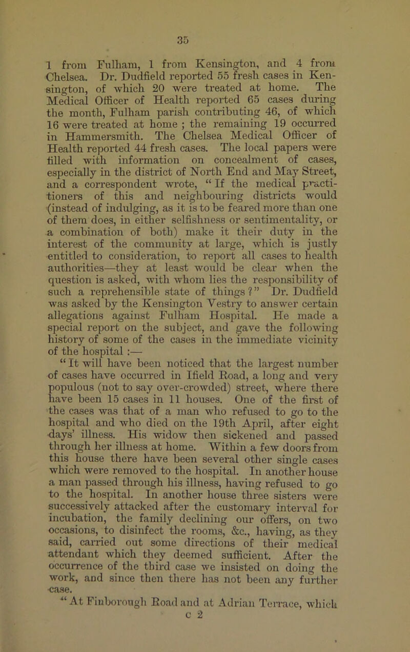 1 from Fulham, 1 from Kensington, and 4 from Chelsea. Dr. Dudfield reported 55 fresh cases in Ken- sington, of which 20 were treated at home. The Medical Officer of Health reported 65 cases during the month, Fulham parish contributing 46, of which 16 were treated at home ; the remaining 19 occurred in Hammersmith. The Chelsea Medical Officer of Health reported 44 fresh cases. The local papers were tilled with information on concealment of cases, especially in the district of North End and May Street, and a correspondent wrote, “ If the medical practi- tioners of this and neighbouring districts would (instead of indulging, as it is to be feared more than one of them does, in either selfishness or sentimentality, or a combination of both) make it their duty in the interest of the community at large, which is justly entitled to consideration, to report all cases to health authorities—they at least would be clear when the question is asked, with whom lies the responsibility of such a reprehensible state of things ? ” Dr. Dudfield was asked by the Kensington Yestry to answer certain allegations against Fulham Hospital. He made a special report on the subject, and gave the following history of some of the cases in the immediate vicinity of the hospital:— “ It will have been noticed that the largest number of cases have occurred in Ifield Road, a long and very populous (not to say over-crowded) street, where there have been 15 cases in 11 houses. One of the first of the cases was that of a man who refused to go to the hospital and who died on the 19th April, after eight days’ illness. His widow then sickened and passed through her illness at home. Within a few doors from this house there have been several other single cases which were removed to the hospital. In another house a man passed through his illness, having refused to go to the hospital. In another house three sisters were successively attacked after the customary interval for incubation, the family declining our offers, on two occasions, to disinfect the rooms, &c., having, as they said, earned out some directions of their medical attendant which they deemed sufficient. After the occurrence of the third case we insisted on doing the work, and since then there has not been any further case. -“At Finborough Road and at Adrian Terrace, which c 2