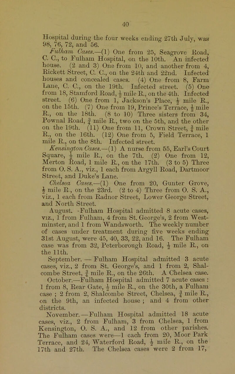 Hospital during the four weeks ending 27th July, was 08,_76, 72, and 56. Fulham Cases.—(1) One from 25, Seagrove Koad, C. C., to Fulham Hospital, on the 10th. An infected house. (2 and 3) One from 10, and another from 4, Rickett Street, C. C., on the 24th and 22nd. Infected houses and concealed cases. (4) One from 8, Farm Lane, C. C., on the 19th. Infected street. (5) One from 18, Stamford Road, | mile R., on the 4th. Infected street. (6) One from 1, Jackson’s Place, I mile R., on the 15th. (7) One from 19, Prince’s Terrace, l mile R., on the 18th. (8 to 10) Three sisters from 34, Pownal Road, £ mile R., two on the 5th, and the other on the 19th. (11) One from 11, Crown Street, £ mile R., on the 16th. (12) One from 5, Field Terrace, 1 mile R., on the 8th. Infected street. Kensington Cases.—(1) A nurse from 55, Earl’s Court Square, mile R., on the 7th. (2) One from 12, Merton Road, 1 mile R., on the 17th. (3 to 5) Three from O. S. A., viz., 1 each from Argyll Road, Dartmoor Street, and Duke’s Lane. Chelsea Cases.—(1) One from 20, Gunter Grove, b mile R, on the 23rd. (2 to 4) Three from O. S. A., viz., 1 each from Radnor Street, Lower George Street, and North Street. August. -Fulham Hospital admitted 8 acute cases, viz., 1 from Fulham, 4 from St. George’s, 2 from West- minster, and 1 from Wandsworth. The weekly number of cases under treatment during five weeks ending 31st August, were 45, 40, 33, 22, and 16. The Fulham case was from 32, Peterborough Road, h mile R., on the 11th. September. — Fulham Hospital admitted 3 acute cases, viz., 2 from St. George’s, and 1 from 2, Shal- combe Street, f- mile R., on the 26th. A Chelsea case. October.—Fulham Hospital admitted 7 acute cases : 1 from 8, Rear Gate, mile R., on the 30th, a Fulham case ; 2 from 2, Shalcombe Street, Chelsea, £ mile R., on the 9th, an infected house ; and 4 from other districts. November.—Fulham Hospital admitted 18 acute cases, viz., 2 from Fulham, 3 from Chelsea, 1 from Kensington, O. S. A., and 12 from other parishes. The Fulham cases were—1 each from 20, Moor Pai'k Terrace, and 24, Waterford Road, -J. mile R., on the 17th and 27th. The Chelsea cases were 2 from 17,