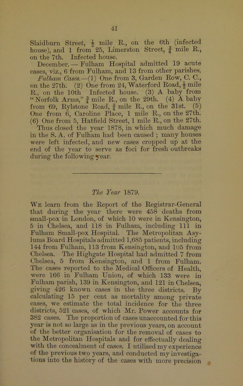 Slaidburn Street, ^ mile R., on the 6th (infected house), and 1 from 25, Limerston Street, f mile R., on the 7th. Infected house. December. — Fulham Hospital admitted 19 acute cases, viz., 6 from Fulham, and 13 from other parishes. Fulham Cases.—(1) One from 3, Garden Row, C. C., on the 27th. (2) One from 24, Waterford Road, ^ mile R., on the 10th Infected house. (3) A baby from “Norfolk Arms,” f mile R., on the 29th. (4) A baby from 69, Rylstone Road, f mile R., on the 31st. (5) One from 6, Caroline Place, 1 mile R., on the 27th. (6) One from 5, Hatfield Street, 1 mile R., on the 27th. Thus closed the year 1878, in which much damage in the S. A. of Fulham had been caused ; many houses were left infected, and new cases cropped up at the end of the year to serve as foci for fresh outbreaks during the following year. The Year 1879. We learn from the Report of the Registrar-General that during the year there were 458 deaths from small-pox in London, of which 10 were in Kensington, 5 in Chelsea, and 118 in Fulham, including 111 in Fulham Small-pox Hospital. The Metropolitan Asy- lums Board Hospitals admitted 1,685 patients, including 144 from Fulham, 113 from Kensington, and 105 from Chelsea. The Highgate Hospital had admitted 7 from Chelsea, 5 from Kensington, and 1 from Fulham. The cases reported to the Medical Officers of Health, were 166 in Fulham Union, of which 133 were in Fulham parish, 139 in Kensington, and 121 in Chelsea, giving 426 known cases in the three districts. By calculating 15 per cent as mortality among private cases, we estimate the total incidence for the three districts, 521 cases, of which Mr. Power accounts for 382 cases. The proportion of cases unaccounted for this year is not so large as in the previous years, on account of the better organisation for the removal of cases to the Metropolitan Hospitals and for effectually dealing with the concealment of cases. I utilised my experience of the previous two years, and conducted my investiga- tions into the history of the cases with more precision