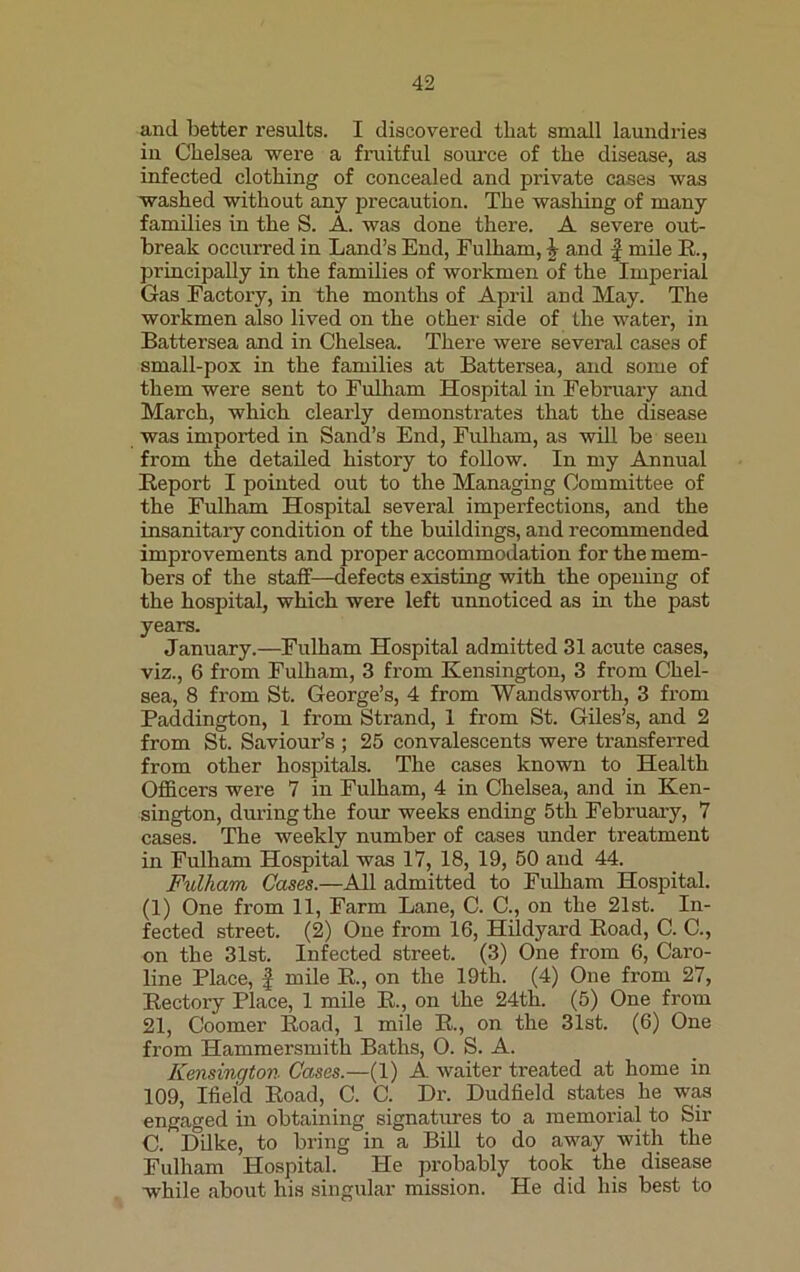 and better results. I discovered that small laundries in Chelsea were a fruitful source of the disease, as infected clothing of concealed and private cases was washed without any precaution. The washing of many families in the S. A. was done there. A severe out- break occurred in Land’s End, Fulham, I and f mile R., principally in the families of workmen of the Imperial Gas Factory, in the months of April and May. The workmen also lived on the other side of the water, in Battersea and in Chelsea. There were several cases of small-pox in the families at Battersea, and some of them were sent to Fulham Hospital in February and March, which clearly demonstrates that the disease was imported in Sand’s End, Fulham, as will be seen from the detailed history to follow. In my Annual Report I pointed out to the Managing Committee of the Fulham Hospital several imperfections, and the insanitary condition of the buildings, and recommended improvements and proper accommodation for the mem- bers of the staff—defects existing with the opening of the hospital, which were left unnoticed as in the past years. January.—Fulham Hospital admitted 31 acute cases, viz., 6 from Fulham, 3 from Kensington, 3 from Chel- sea, 8 from St. George’s, 4 from Wandsworth, 3 from Paddington, 1 from Strand, 1 from St. Giles’s, and 2 from St. Saviour’s ; 25 convalescents were transferred from other hospitals. The cases known to Health Officers were 7 in Fulham, 4 in Chelsea, and in Ken- sington, during the four weeks ending 5th February, 7 cases. The weekly number of cases under treatment in Fulham Hospital was 17, 18, 19, 50 and 44. Fulham Cases.—All admitted to Fulham Hospital. (1) One from 11, Farm Lane, C. C., on the 21st. In- fected street. (2) One from 16, Hildyard Road, C. C., on the 31st. Infected street. (3) One from 6, Caro- line Place, | mile R., on the 19th. (4) One from 27, Rectory Place, 1 mile R., on the 24th. (5) One from 21, Coomer Road, 1 mile R., on the 31st. (6) One from Hammersmith Baths, O. S. A. Kensington Cases.—(1) A waiter treated at home in 109, Ifield Road, C. C. Dr. Dudfield states he was engaged in obtaining signatures to a memorial to Sir C. Dilke, to bring in a Bill to do away with the Fulham Hospital. He probably took the disease while about his singular mission. He did his best to