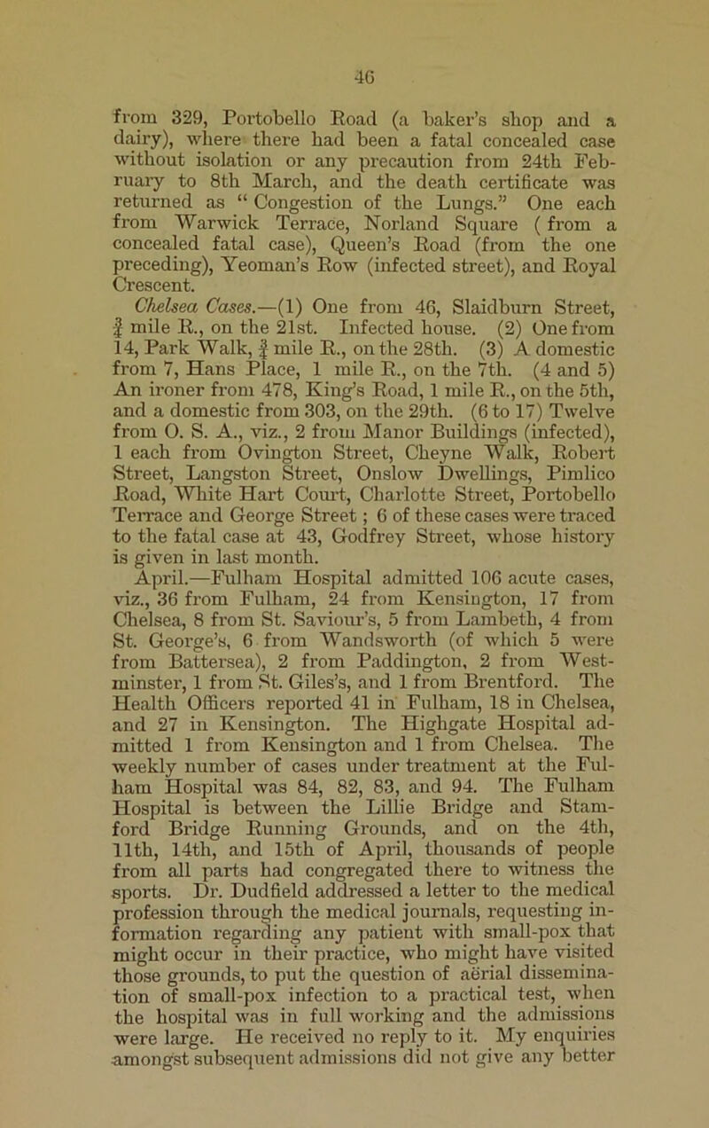 from 329, Portobello Road (a baker’s sliop and a dairy), where there had been a fatal concealed case without isolation or any precaution from 24th Feb- ruary to 8th March, and the death certificate was returned as “ Congestion of the Lungs.” One each from Warwick Terrace, Norland Square (from a concealed fatal case), Queen’s Road (from the one preceding), Yeoman’s Row (infected street), and Royal Crescent. Chelsea Cases.—(1) One from 46, Slaidburn Street, I mile R., on the 21st. Infected house. (2) One from 14, Park Walk, | mile R., on the 28tli. (3) A domestic from 7, Hans Place, 1 mile R., on the 7th. (4 and 5) An ironer from 478, King’s Road, 1 mile R., on the 5th, and a domestic from 303, on the 29th. (6 to 17) Twelve from O. S. A., viz., 2 from Manor Buildings (infected), 1 each from Ovington Street, Cheyne Walk, Robert Street, Langston Street, Onslow Dwellings, Pimlico Road, White Hart Court, Charlotte Street, Portobello Terrace and George Street; 6 of these cases were traced to the fatal case at 43, Godfrey Street, whose history is given in last month. April.—Fulham Hospital admitted 106 acute cases, viz., 36 from Fulham, 24 from Kensington, 17 from Chelsea, 8 from St. Saviour’s, 5 from Lambeth, 4 from St. George’s, 6 from Wandsworth (of which 5 were from Battersea), 2 from Paddington, 2 from West- minster, 1 from St. Giles’s, and 1 from Brentford. The Health Officers reported 41 in Fulham, 18 in Chelsea, and 27 in Kensington. The Highgate Hospital ad- mitted 1 from Kensington and 1 from Chelsea. The weekly number of cases under treatment at the Ful- ham Hospital was 84, 82, 83, and 94. The Fulham Hospital is between the Lillie Bridge and Stam- ford Bridge Running Groimds, and on the 4th, 11th, 14th, and 15th of April, thousands of people from all parts had congregated there to witness the sports. Dr. Dudfield addressed a letter to the medical profession through the medical journals, requesting in- formation regarding any patient with small-pox that might occur in their practice, who might have visited those grounds, to put the question of aerial dissemina- tion of small-pox infection to a practical test, when the hospital was in full working and the admissions were large. He received no reply to it. My enquiries amongst subsequent admissions did not give any better