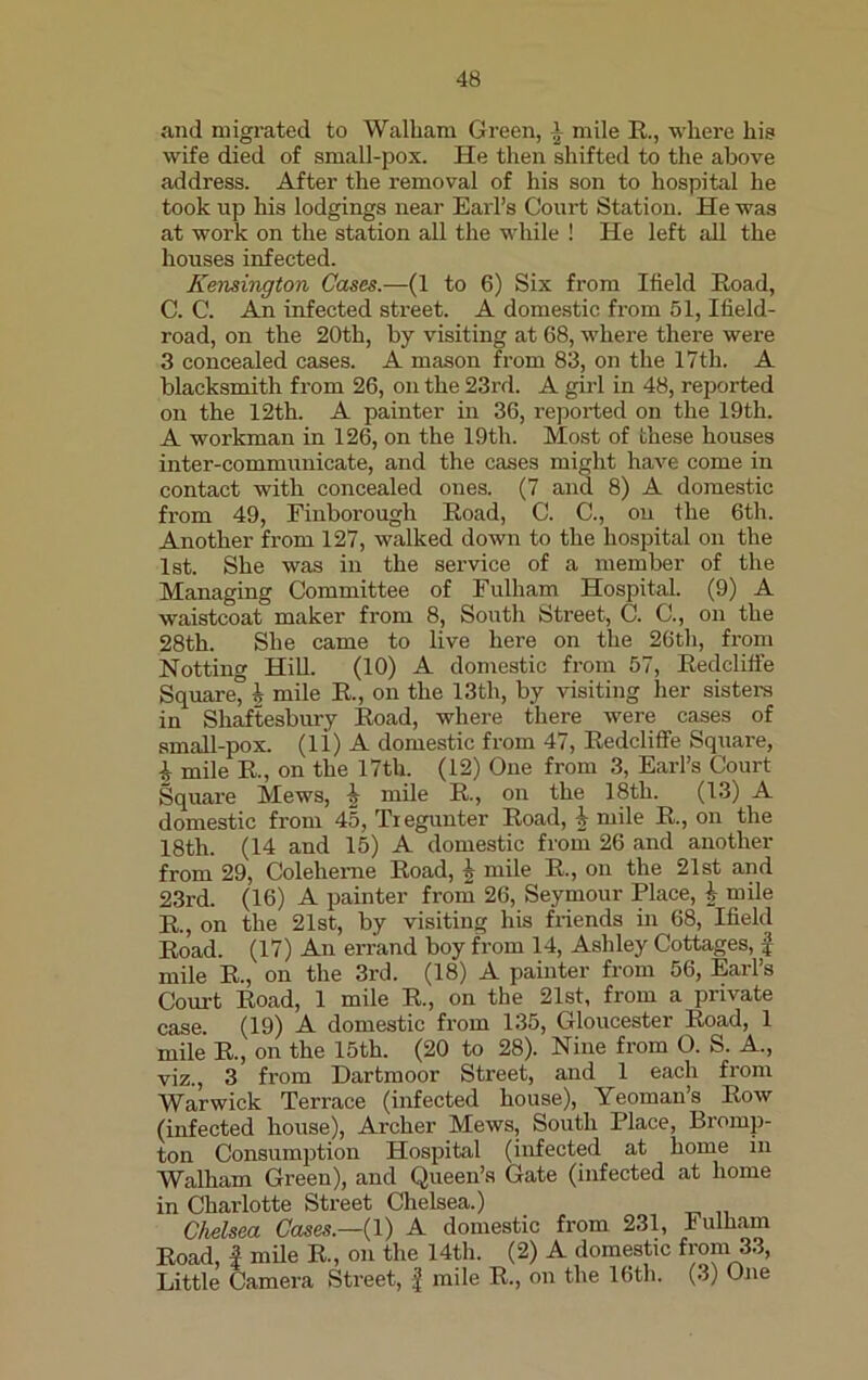 and migrated to Walliam Green, 1 mile R., where his wife died of small-pox. He then shifted to the above address. After the removal of his son to hospital he took up his lodgings near Earl’s Court Station. He was at work on the station all the while ! He left all the houses infected. Kensington Cases.—(1 to 6) Six from Meld Road, C. C. An infected street. A domestic from 51, Meld- road, on the 20th, by visiting at 68, where there were 3 concealed cases. A mason from 83, on the 17th. A blacksmith from 26, on the 23rd. A girl in 48, reported on the 12th. A painter in 36, reported on the 19th. A workman in 126, on the 19th. Most of these houses inter-communicate, and the cases might have come in contact with concealed ones. (7 and 8) A domestic from 49, Finborough Road, C. C., ou the 6th. Another from 127, walked down to the hospital on the 1st. She was in the service of a member of the Managing Committee of Fulham Hospital. (9) A waistcoat maker from 8, South Street, C. C., on the 28th. She came to live here on the 26th, from Notting Hill. (10) A domestic from 57, Redcliffe Square” h mile R., on the 13tli, by visiting her sisters in Shaftesbury Road, where there were cases of small-pox. (li) A domestic from 47, Redcliffe Square, i mile R, on the 17tli. (12) One from 3, Earl’s Court Square Mews, i mile R, on the 18th. (13) A domestic from 45, Tiegunter Road, 1 mile R., on the 18th. (14 and 15) A domestic from 26 and another from 29, Colelieme Road, i mile R, on the 21st and 23rd. (16) A painter from 26, Seymour Place, h mile R, on the 21st, by visiting his friends in 68, Meld Road. (17) An errand boy from 14, Ashley Cottages, £ mile R, on the 3rd. (18) A painter from 56, Earl’s Court Road, 1 mile R., on the 21st, from a private case. (19) A domestic from 135, Gloucester Road, 1 mile R, on the 15th. (20 to 28). Nine from O. S. A., viz., 3 from Dartmoor Street, and 1 each from Warwick Terrace (infected house), Yeoman’s Row (infected house), Archer Mews, South Place, Bromp- ton Consumption Hospital (infected at home in Walham Green), and Queen’s Gate (infected at home in Charlotte Street Chelsea.) Chelsea Cases.—( 1) A domestic from 231, Fulham Road, £ mile R., on the 14th. (2) A domestic from 33, Little Camera Street, £ mile R., on the 16th. (3) One