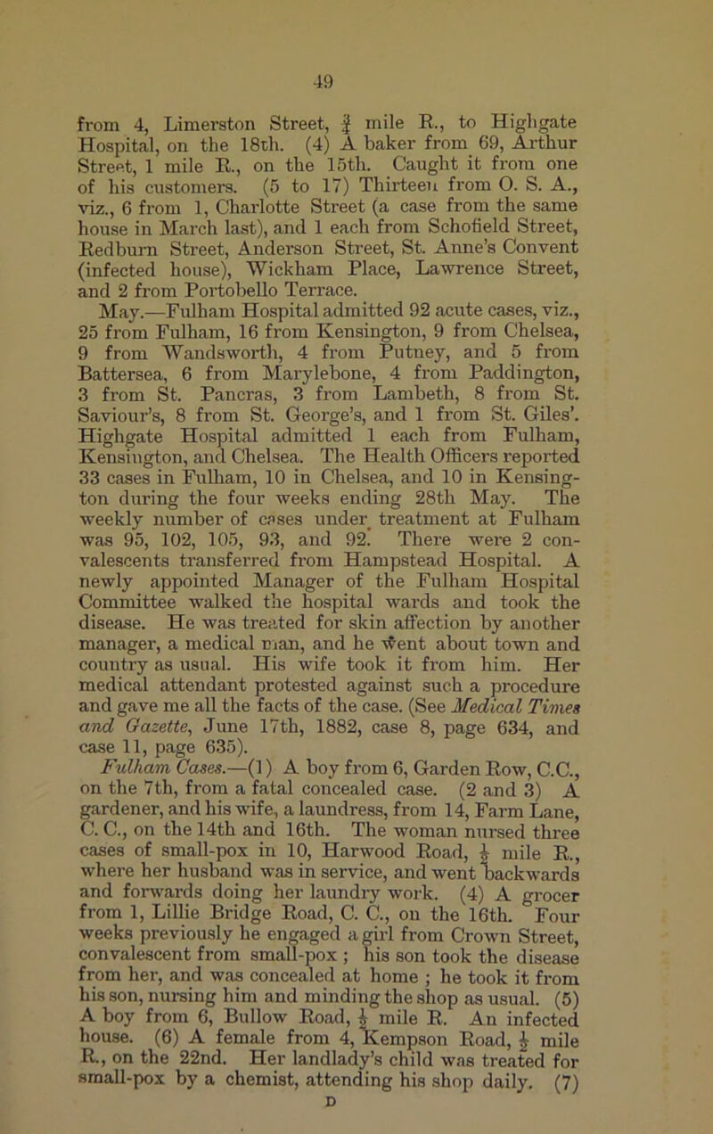 from 4, Limerston Street, f mile R., to Higligate Hospital, on the 18th. (4) A baker from 69, Arthur Street, 1 mile R., on the 15th. Caught it from one of his customers. (5 to 17) Thirteen from 0. S. A., viz., 6 from 1, Charlotte Street (a case from the same house in March last), and 1 each from Schofield Street, Redburn Street, Anderson Street, St. Anne’s Convent (infected house), Wickham Place, Lawrence Street, and 2 from Portobello Terrace. May.—Fulham Hospital admitted 92 acute cases, viz., 25 from Fulham, 16 from Kensington, 9 from Chelsea, 9 from Wandsworth, 4 from Putney, and 5 from Battersea, 6 from Marylebone, 4 from Paddington, 3 from St. Pancras, 3 from Lambeth, 8 from St. Saviour’s, 8 from St. George’s, and 1 from St. Giles’. Higligate Hospital admitted 1 each from Fulham, Kensington, and Chelsea. The Health Officers reported 33 cases in Fulham, 10 in Chelsea, and 10 in Kensing- ton during the four weeks ending 28th May. The weekly number of cases under treatment at Fulham was 95, 102, 105, 93, and 92. There were 2 con- valescents transferred from Hampstead Hospital. A newly appointed Manager of the Fulham Hospital Committee walked the hospital wards and took the disease. He was treated for skin affection by another manager, a medical man, and he went about town and country as usual. His wife took it from him. Her medical attendant protested against such a procedure and gave me all the facts of the case. (See Medical Times and Gazette, June 17th, 1882, case 8, page 634, and case 11, page 635). Fulham Cases.—(1) A boy from 6, Garden Row, C.C., on the 7th, from a fatal concealed case. (2 and 3) A gardener, and his wife, a laundress, from 14, Farm Lane, C. C., on the 14th and 16th. The woman nursed three cases of small-pox in 10, Harwood Road, \ mile R., where her husband was in service, and went backwards and forwards doing her laundry work. (4) A grocer from 1, Lillie Bridge Road, C. C., on the 16th. Four weeks previously he engaged a girl from Crown Street, convalescent from small-pox ; his son took the disease from her, and was concealed at home ; he took it from his son, nursing him and minding the shop as usual. (5) A boy from 6, Bullow Road, \ mile R. An infected house. (6) A female from 4, Kempson Road, £ mile R., on the 22nd. Her landlady’s child was treated for small-pox by a chemist, attending his shop daily. (7) D