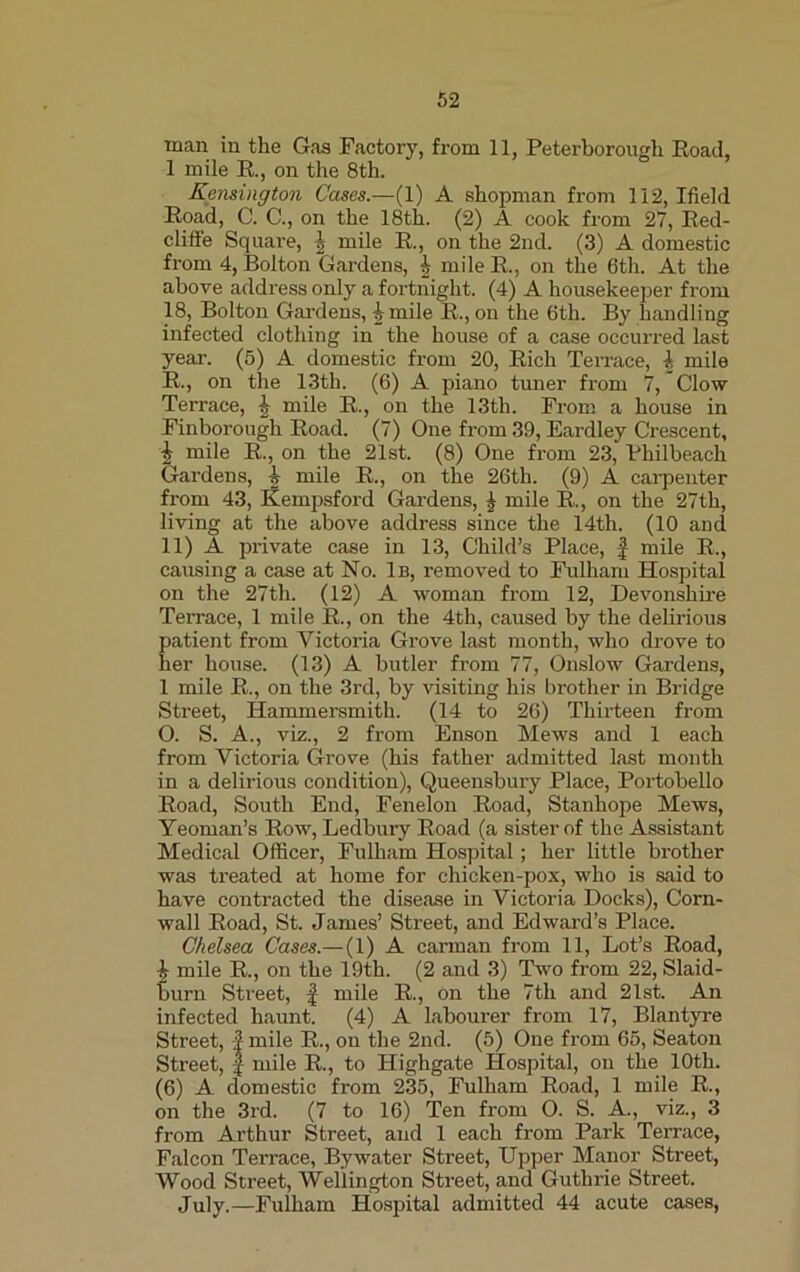 man in the Gas Factory, from 11, Peterborough Road, 1 mile R., on the 8th. Kensington Cases.—(1) A shopman from 112, Ifield Road, C. C., on the 18th. (2) A cook from 27, Red- cliffe Square, \ mile R., on the 2nd. (3) A domestic from 4, Bolton Gardens, \ mile R, on the 6th. At the above address only a fortnight. (4) A housekeeper from 18, Bolton Gardens, ^ mile R., on the 6th. By handling infected clothing in the house of a case occurred last year. (5) A domestic from 20, Rich Terrace, \ mile R., on the 13th. (6) A piano tuner from 7, Clow Terrace, ^ mile R., on the 13th. From a house in Finborough Road. (7) One from 39, Eardley Crescent, | mile R., on the 21st. (8) One from 23, Philbeach Gardens, h mile R., on the 26th. (9) A carpenter from 43, Kempsford Gardens, £ mile R, on the 27th, living at the above address since the 14th. (10 and 11) A private case in 13, Child’s Place, f mile R., causing a case at No. 1b, removed to Fulham Hospital on the 27th. (12) A woman from 12, Devonshire Terrace, 1 mile R., on the 4th, caused by the delirious patient from Victoria Grove last month, who drove to her house. (13) A butler from 77, Onslow Gardens, 1 mile R., on the 3rd, by visiting his brother in Bridge Street, Hammersmith. (14 to 26) Thirteen from O. S. A., viz., 2 from Enson Mews and 1 each from Victoria Grove (his father admitted last month in a delirious condition), Queensbury Place, Portobello Road, South End, Fenelon Road, Stanhope Mews, Yeoman’s Row, Ledbury Road (a sister of the Assistant Medical Officer, Fulham Hospital; her little brother was treated at home for chicken-pox, who is said to have contracted the disease in Victoria Docks), Corn- wall Road, St. James’ Street, and Edward’s Place. Chelsea Cases.— (1) A carman from 11, Lot’s Road, I mile R., on the 19th. (2 and 3) Two from 22, Slaid- burn Street, f mile R., on the 7th and 21st. An infected haunt. (4) A labourer from 17, Blantyre Street, | mile R., on the 2nd. (5) One from 65, Seaton Street, f mile R., to Highgate Hospital, on the 10th. (6) A domestic from 235, Fulham Road, 1 mile R., on the 3rd. (7 to 16) Ten from O. S. A., viz., 3 from Arthur Street, and 1 each from Park Terrace, Falcon Terrace, Bywater Street, Upper Manor Street, Wood Street, Wellington Street, and Guthrie Street. July.—Fulham Hospital admitted 44 acute cases,