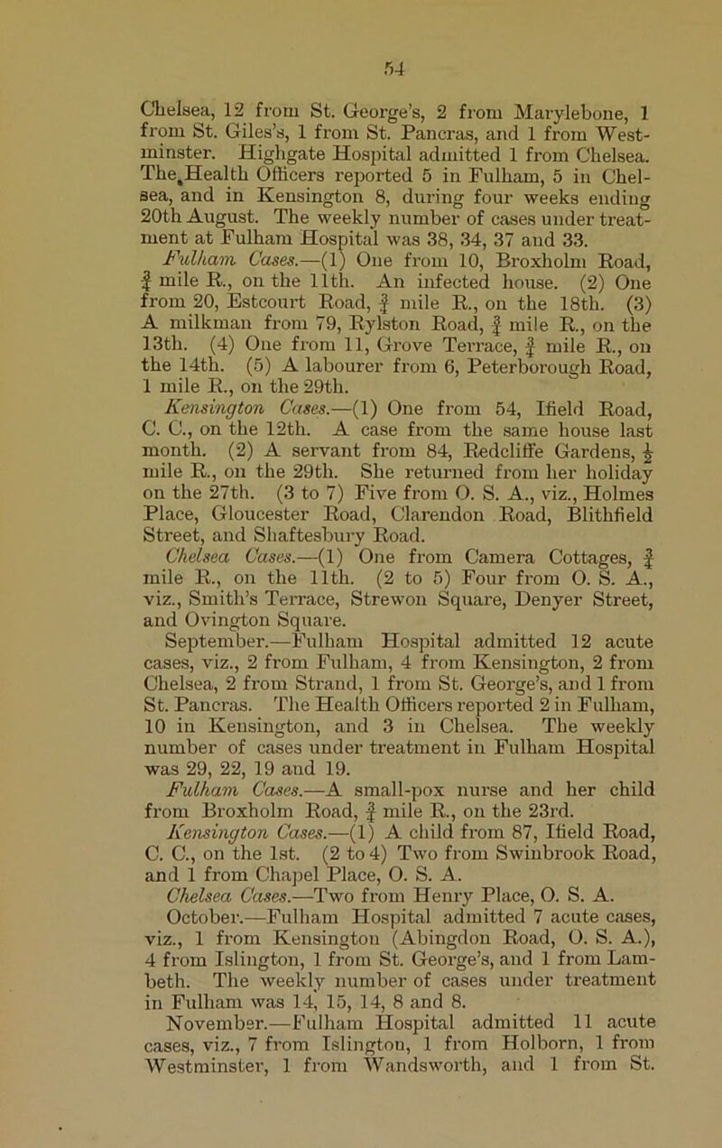 Chelsea, 12 from St. George’s, 2 from Marylebone, 1 from St. Giles’s, 1 from St. Pancras, and 1 from West- minster. Highgate Hospital admitted 1 from Chelsea. Tlie,Health Officers reported 5 in Fulham, 5 in Chel- sea, and in Kensington 8, during four weeks ending 20th August. The weekly number of cases under treat- ment at Fulham Hospital was 38, 34, 37 and 33. Fulham. Cases.—(1) One from 10, Broxholm Road, f mile R., on the 11th. An infected house. (2) One from 20, Estcourt Road, f mile R., on the 18th. (3) A milkman from 79, Rylston Road, f- mile R, on the 13th. (4) One from 11, Grove Terrace, f mile R., on the 14th. (5) A labourer from 6, Peterborough Road, 1 mile R., on the 29th. Kensington Cases.—(1) One from 54, Ifield Road, C. C., on the 12th. A case from the same house last month. (2) A servant from 84, Redcliffe Gardens, £ mile R., on the 29th. She returned from her holiday on the 27th. (3 to 7) Five from O. S. A., viz., Holmes Place, Gloucester Road, Clarendon Road, Blithfield Street, and Shaftesbury Road. Chelsea Cases.—(1) One from Camera Cottages, f mile R., on the 11th. (2 to 5) Four from O. S. A., viz., Smith’s Terrace, Strewon Square, Denyer Street, and Ovington Square. September.—Fulham Hospital admitted 12 acute cases, viz., 2 from Fulham, 4 from Kensington, 2 from Chelsea, 2 from Strand, 1 from St. George’s, and 1 from St. Pancras. The Health Officers reported 2 in Fulham, 10 in Kensington, and 3 in Chelsea. The weekly number of cases under treatment in Fulham Hospital was 29, 22, 19 and 19. Fulham Cases.—A small-pox nurse and her child from Broxholm Road, f mile R., on the 23rd. Kensington Cases.—(1) A child from 87, Ifield Road, C. C., on the 1st. (2 to 4) Two from Swinbrook Road, and 1 from Chapel Place, O. S. A. Chelsea Cases.—Two from Henry Place, O. S. A. October.—Fulham Hospital admitted 7 acute cases, viz., 1 from Kensington (Abingdon Road, O. S. A.), 4 from Islington, 1 from St. George’s, and 1 from Lam- beth. The weekly number of cases under treatment in Fulham was 14, 15, 14, 8 and 8. November.—Fulham Hospital admitted 11 acute cases, viz., 7 from Islington, 1 from Holborn, 1 from Westminster, 1 from Wandsworth, and 1 from St.