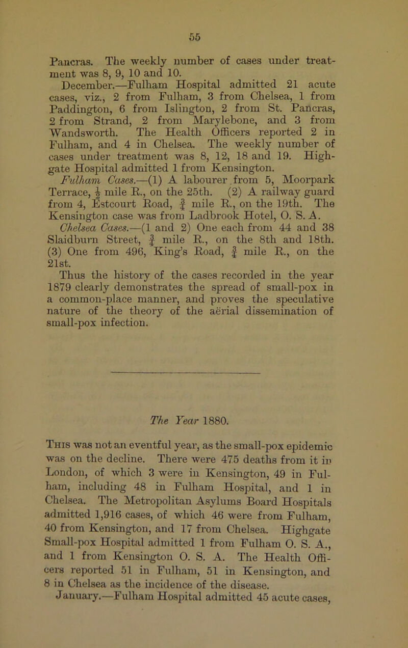 Pancras. The weekly number of cases under treat- ment was 8, 9, 10 and 10. December.—Fulliam Hospital admitted 21 acute cases, viz., 2 from Fulham, 3 from Chelsea, 1 from Paddington, 6 from Islington, 2 from St. Pancras, 2 from Strand, 2 from Marylebone, and 3 from Wandsworth. The Health Officers reported 2 in Fulham, and 4 in Chelsea. The weekly number of cases under treatment was 8, 12, 18 and 19. High- gate Hospital admitted 1 from Kensington. Fulham Cases.—(1) A labourer. from 5, Moorpark Terrace, i mile R., on the 25th. (2) A railway guard from 4, Estcourt Road, f mile R., on the 19th. The Kensington case was from Ladbrook Hotel, 0. S. A. Chelsea Cases.—(1 and 2) One each from 44 and 38 Slaidburn Street, f mile R., on the 8th and 18th. (3) One from 496, King’s Road, f mile R., on the 21st. Thus the history of the cases recorded in the year 1879 clearly demonstrates the spread of small-pox in a common-place manner, and proves the speculative nature of the theory of the aerial dissemination of small-pox infection. The Year 1880. This was notan eventful year, as the small-pox epidemic was on the decline. There were 475 deaths from it in London, of which 3 were in Kensington, 49 in Ful- ham, including 48 in Fulham Hospital, and 1 in Chelsea. The Metropolitan Asylums Board Hospitals admitted 1,916 cases, of which 46 were from Fulham, 40 from Kensington, and 17 from Chelsea. Highgate Small-pox Hospital admitted 1 from Fulham O. S. A., and 1 from Kensington 0. S. A. The Health Offi- cers reported 51 in Fulham, 51 in Kensington, and 8 in Chelsea as the incidence of the disease. January.—Fulham Hospital admitted 45 acute cases,