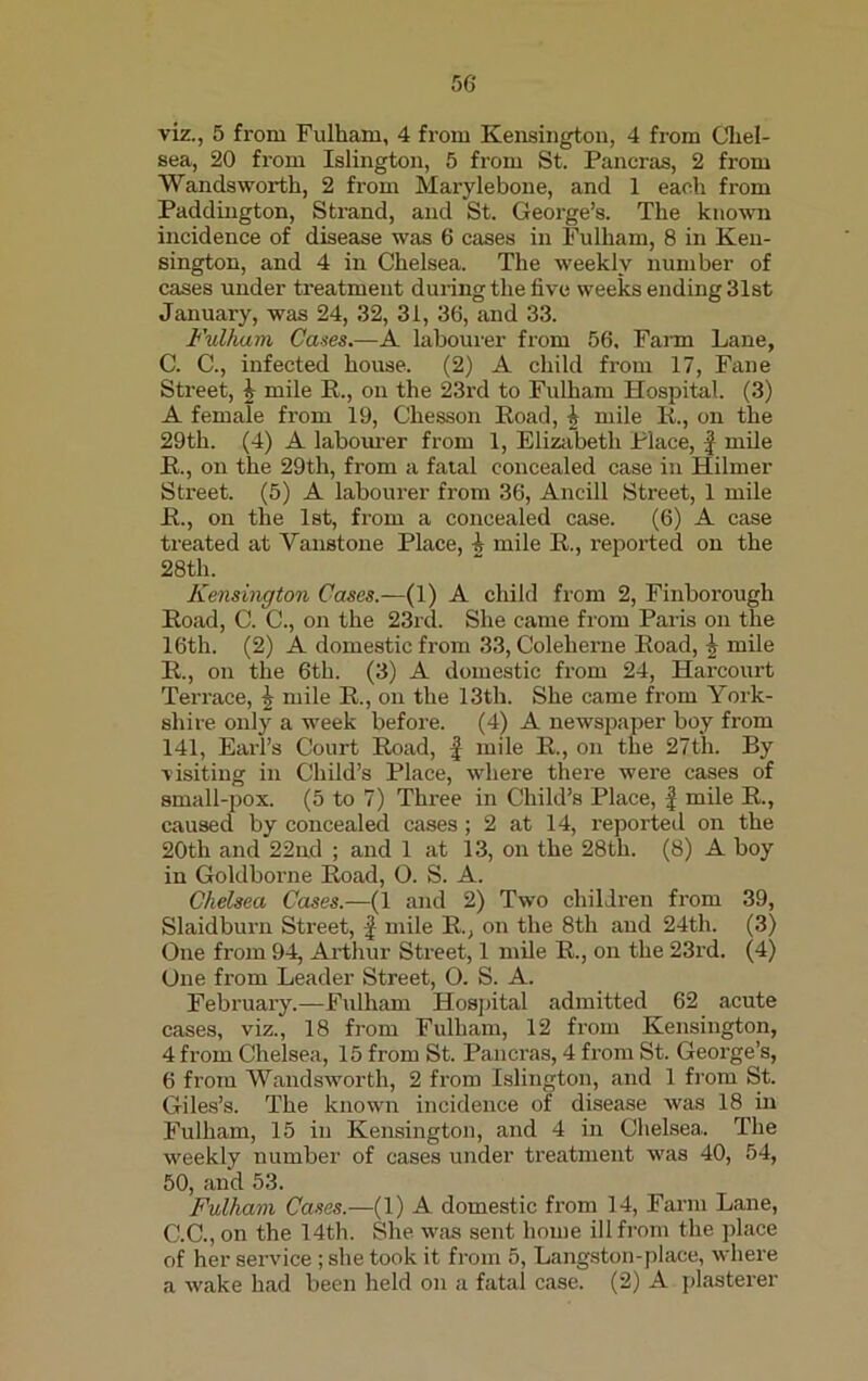 viz., 5 from Fulham, 4 from Kensington, 4 from Chel- sea, 20 from Islington, 5 from St. Pancras, 2 from Wandsworth, 2 from Marylebone, and 1 each from Paddington, Strand, and St. George’s. The known incidence of disease was 6 cases in Fulham, 8 in Ken- sington, and 4 in Chelsea. The weekly number of cases under treatment during the five weeks ending 31st January, was 24, 32, 31, 36, and 33. Fulham Cases.—A labourer from 56, Farm Lane, C. C., infected house. (2) A child from 17, Fane Street, \ mile R., on the 23rd to Fulham Hospital. (3) A female from 19, Chesson Road, I mile R., on the 29th. (4) A labourer from 1, Elizabeth Place, £ mile R., on the 29th, from a fatal concealed case in Hilmer Street. (5) A labourer from 36, Ancill Street, 1 mile R., on the 1st, from a concealed case. (6) A case treated at Vanstone Place, h mile R., reported on the 28th. Kensington Cases.—(1) A child from 2, Finborough Road, C. C., on the 23rd. She came from Paris on the 16th. (2) A domestic from 33, Coleherne Road, 1 mile R., on the 6th. (3) A domestic from 24, Harcourt Terrace, | mile R., on the 13th. She came from York- shire only a week before. (4) A newspaper boy from 141, Earl’s Court Road, f mile R., on the 27th. By visiting in Child’s Place, where there were cases of small-pox. (5 to 7) Three in Child’s Place, £ mile R., caused by concealed cases; 2 at 14, reported on the 20th and 22nd ; and 1 at 13, on the 28th. (8) A boy in Goldborne Road, 0. S. A. Chelsea Cases.—(1 and 2) Two children from 39, Slaidburn Street, £ mile R., on the 8th and 24th. (3) One from 94, Arthur Street, 1 mile R., on the 23rd. (4) One from Leader Street, O. S. A. February.—Fulham Hospital admitted 62 acute cases, viz., 18 from Fulham, 12 from Kensington, 4 from Chelsea, 15 from St. Pancras, 4 from St. George’s, 6 from Wandsworth, 2 from Islington, and 1 from St. Giles’s. The known incidence of disease was 18 in Fulham, 15 in Kensington, and 4 in Chelsea. The weekly number of cases under treatment was 40, 54, 50, and 53. Fulham Cases.—(1) A domestic from 14, Farm Lane, C.C., on the 14th. She was sent home ill from the place of her service; she took it from 5, Langston-place, where a wake had been held on a fatal case. (2) A plasterer