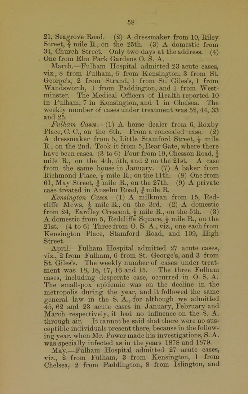 Street, f mile R., on the 25th. (3) A domestic from 34, Church Street. Only two days at the address. (4) One from Elm Park Gardens 0. S. A. March.—Fulham Hospital admitted 23 acute cases, viz., 8 from Fulham, 6 from Kensington, 3 from St. George’s, 2 from Strand, 1 from St. Giles’s, 1 from Wandsworth, 1 from Paddington, and 1 from West- minster. The Medical Officers of Health reported 10 in Fulham, 7 in Kensington, and 1 in Chelsea. The weekly number of cases under treatment was 52,44, 33 and 25. Fulham Cases.—(1) A horse dealer from 6, Roxby Place, C. C., on the 6th. From a concealed case. (2) A dressmaker from 5, Little Stamford Street, £ mile R., on the 2nd. Took it from 5, Rear Gate, where there have been cases. (3 to 6) Four from 19, Chesson Road, | mile R., on the 4th, 5th, and 2 on the 21st. A case from the same house in January. (7) A baker from Richmond Place, i mile R., on the lltli. (8) One from 61, May Street, f mile R., on the 27th. (9) A pi’ivate case treated in Anselm Road, f mile R. Kensington Cases.—(1) A milkman from 15, Red- cliffe Mews, \ mile R., on the 3rd. (2) A domestic from 24, Eardley Crescent, i mile R., on the 5th. (3) A domestic from 5, Redcliife Square, h mile R., on the 21st. (4 to 6) Three from O. S. A., viz., one each from Kensington Place, Stamford Road, and 109, High Street. Api’il.—Fulham Hospital admitted 27 acute cases, viz., 2 from Fulham, 6 from St. George’s, and 3 from St. Giles’s. The weekly number of cases under treat- ment was 18, 18, 17, 16 and 15. The three Fulham cases, including desperate case, occurred in 0. S. A. The small-pox epidemic was on the decline in the metropolis during the year, and it followed the same general law in the S. A., for although we admitted 45, 62 and 23 acute cases in January, February and March respectively, it had no influence on the S. A. through air. It cannot be said that there were no sus- ceptible individuals present there, because in the follow- ing year, when Mr. Power made his investigations, S. A. was specially infected as in the years 1878 and 1879. May.—Fulham Hospital admitted 27 acute cases, viz., 2 from Fulham, 3 from Kensington, 1 from Chelsea, 2 from Paddington, 8 from Islington, and