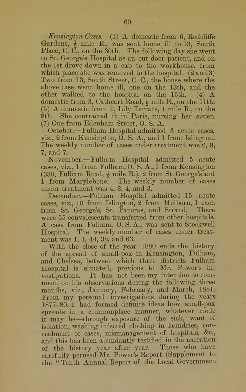 Kensington Cases.— (1) A domestic from 6, Redcliffe Gardens, £ mile R., was sent home ill to 13, South Place, C. C., on the 30th. The following day she went to St. George’s Hospital as an out-door patient, and on the 1st drove down in a cab to the workhouse, from which place she was removed to the hospital. (2 and 3) Two from 13, South Street, C. C., the house where the above case went home ill, one on the 13th, and the other walked to the hospital on the 15th. (4) A domestic from 3, Cathcart Road, £ mile R., on the 11th. (5) A domestic from 1, Lily Terrace, 1 mile R., on the 8th. She contracted it in Paris, nursing her sister. (7) One from Edenham Street, O. S. A. October.—Fulham Hospital admitted 3 acute cases, viz., 2 from Kensington, O. S. A., and 1 from Islington. The weekly number of cases under treatment was 6, 9, 7, and 7. November.—Fulham Hospital admitted 5 acute cases, viz., 1 from Fulham, O. S. A., 1 from Kensington (330, Fulham Road, £ mile R.), 2 from St. George’s and 1 from Marylebone. The weekly number of cases under treatment was 4, 3, 4, and 3. December.—Fulham Hospital admitted 15 acute cases, viz., 10 from Islington, 2 from Holborn, 1 each from St. George’s, St. Pancras, and Strand. There were 55 convalescents transferred from other hospitals. A case from Fidham, O. S. A., was sent to Stockwell Hospital. The weekly number of cases under treat- ment was 1, 1, 44, 38, and 63. With the close of the year 1880 ends the history of the spread of small-pox in Kensington, Fulham, and Chelsea, between which three districts Fulham Hospital is situated, previous to Mr. Power’s in- vestigations. It has not been my intention to com- ment on his observations during the following three months, viz., January, February, and March, 1881. From my personal investigations dining the years 1877-80, I had formed definite ideas how small-pox spreads in a commonplace manner, whatever mode it may be—through exposure of the sick, want of isolation, washing infected clothing in laundries, con- cealment of cases, mismanagement of hospitals, &c., and this has been abundantly testified in the narration of the history year after year. Those who have carefully perused Mr. Power’s Report (Supplement to the “ Tenth Annual Report of the Local Government