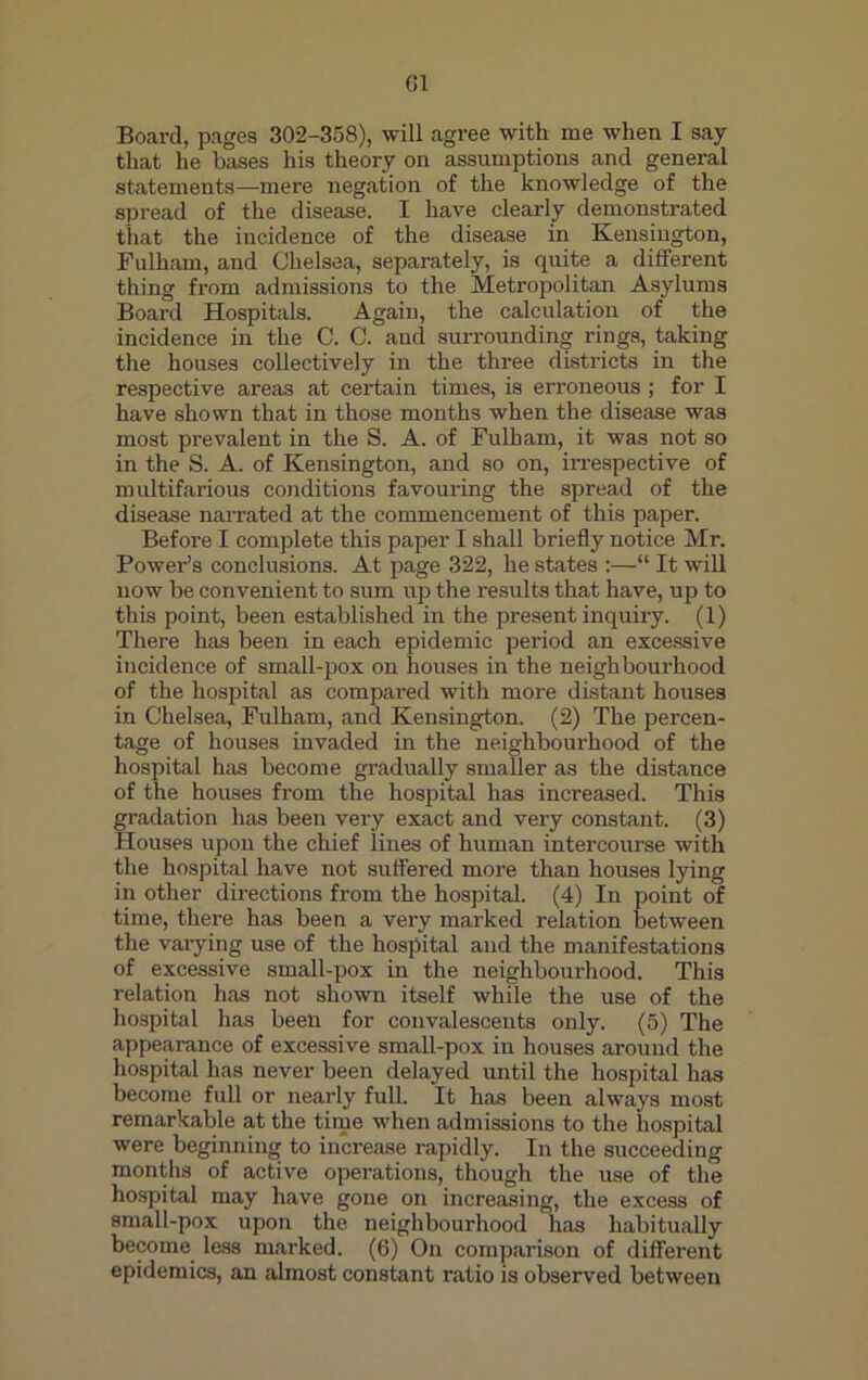 G1 Board, pages 302-358), will agree with me when I say that he bases his theory on assumptions and general statements—mere negation of the knowledge of the spread of the disease. I have clearly demonstrated that the incidence of the disease in Kensington, Fulham, and Chelsea, separately, is quite a different thing from admissions to the Metropolitan Asylums Board Hospitals. Again, the calculation of the incidence in the C. C. and surrounding rings, taking the houses collectively in the three districts in the respective areas at certain times, is erroneous; for I have shown that in those months when the disease was most prevalent in the S. A. of Fulham, it was not so in the S. A. of Kensington, and so on, irrespective of multifarious conditions favouring the spread of the disease narrated at the commencement of this paper. Before I complete this paper I shall briefly notice Mr. Power’s conclusions. At page 322, he states :—“ It will now be convenient to sum up the results that have, up to this point, been established in the present inquiry. (1) There has been in each epidemic period an excessive incidence of small-pox on houses in the neighbourhood of the hospital as compared with more distant houses in Chelsea, Fulham, and Kensington. (2) The percen- tage of houses invaded in the neighbourhood of the hospital has become gradually smaller as the distance of the houses from the hospital has increased. This gradation has been very exact and very constant. (3) Houses upon the chief lines of human intercourse with the hospital have not suffered more than houses lying in other directions from the hospital. (4) In point of time, there has been a very marked relation between the varying use of the hospital and the manifestations of excessive small-pox in the neighbourhood. This relation has not shown itself while the use of the hospital has been for convalescents only. (5) The appearance of excessive small-pox in houses around the hospital has never been delayed until the hospital has become full or nearly full. It has been always most remarkable at the time when admissions to the hospital were beginning to increase rapidly. In the succeeding months of active operations, though the use of the hospital may have gone on increasing, the excess of small-pox upon the neighbourhood has habitually become less marked. (6) On comparison of different epidemics, an almost constant ratio is observed between