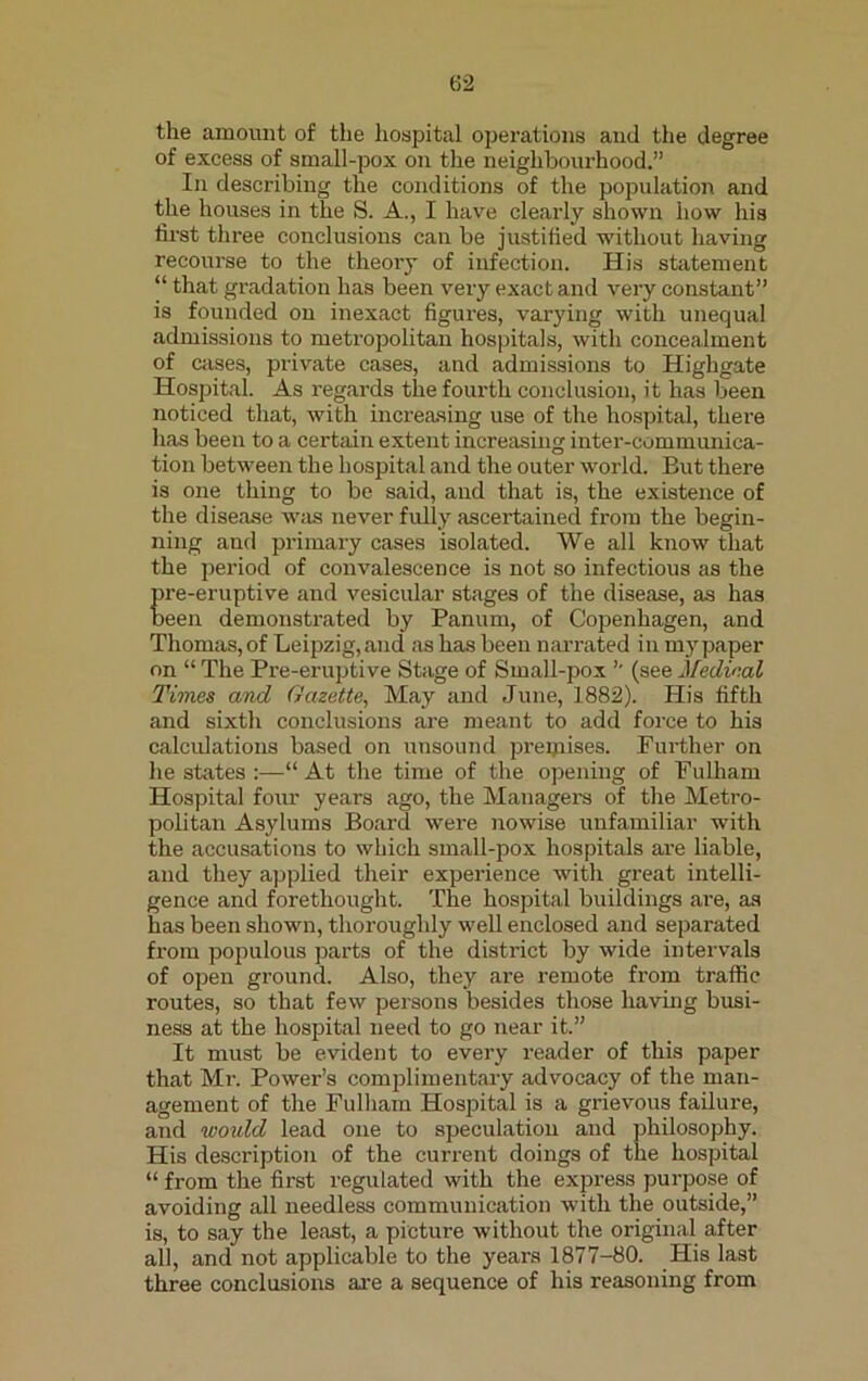 the amount of the hospital operations and the degree of excess of small-pox on the neighbourhood.” In describing the conditions of the population and the houses in the S. A., I have clearly shown how his lirst three conclusions can be justified without having recourse to the theory of infection. His statement “ that gradation has been very exact and very constant” is founded on inexact figures, varying with unequal admissions to metropolitan hospitals, with concealment of cases, private cases, and admissions to Highgate Hospital. As regards the fourth conclusion, it has been noticed that, with increasing use of the hospital, there has been to a certain extent increasing inter-communica- tion between the hospital and the outer world. But there is one thing to be said, and that is, the existence of the disease was never fully ascertained from the begin- ning and primary cases isolated. We all know that the period of convalescence is not so infectious as the pre-eruptive and vesicular stages of the disease, as has been demonstrated by Panum, of Copenhagen, and Thomas, of Leipzig, and as has been narrated in my paper on “ The Pre-eruptive Stage of Small-pox ” (see Medieal Times and, Gazette, May and June, 1882). His fifth and sixth conclusions are meant to add force to his calculations based on unsound premises. Further on he states :—“ At the time of the opening of Fulham Hospital four years ago, the Managers of the Metro- politan Asylums Board were nowise unfamiliar with the accusations to which small-pox hospitals are liable, and they applied their experience with great intelli- gence and forethought. The hospital buildings are, as has been shown, thoroughly well enclosed and separated from populous parts of the district by wide intervals of open ground. Also, they are remote from traffic routes, so that few persons besides those having busi- ness at the hospital need to go near it.” It must be evident to every reader of this paper that Mr. Power’s complimentary advocacy of the man- agement of the Fulham Hospital is a grievous failure, and woidd lead one to speculation and philosophy. His description of the current doings of the hospital “ from the first regulated with the express purpose of avoiding all needless communication with the outside,” is, to say the least, a picture without the original after all, and not applicable to the years 1877-80. His last three conclusions are a sequence of his reasoning from