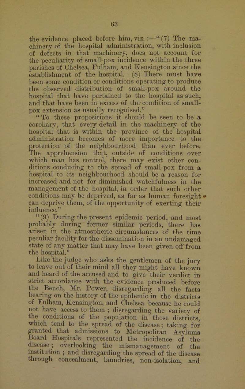 the evidence placed before him, viz. :—“ (7) The ma- chinery of the hospital administration, with inclusion of defects in that machinery, does not account for the peculiarity of small-pox incidence within the three parishes of Chelsea, Fulham, and Kensington since the establishment of the hospital. (8) There must have been some condition or conditions operating to produce the observed distribution of small-pox around the hospital that have pertained to the hospital as such, and that have been in excess of the condition of small- pox extension as usually recognised.” “ To these propositions it should be seen to be a corollary, that every detail in the machinery of the hospital that is within the province of the hospital administration becomes of more importance to the protection of the neighbourhood than ever before. The apprehension that, outside of conditions over which man has control, there may exist other con- ditions conducing to the spread of small-pox from a hospital to its neighbourhood should be a reason for increased and not for diminished watchfulness in the management of the hospital, in order that such other conditions may be deprived, as far as human foresight * can deprive them, of the opportunity of exerting their influence.” “(9) During the present epidemic period, and most probably during former similar periods, there has arisen in the atmospheric circumstances of the time peculiar facility for the dissemination in an undamaged state of any matter that may have been given off from the hospital.” Like the judge who asks the gentlemen of the jury to leave out of their mind all they might have known and heard of the accused and to give their verdict in strict accordance with the evidence produced before the Bench, Mr. Power, disregarding all the facts bearing on the history of the epidemic in the districts of Fulham, Kensington, and Chelsea because he could not have access to them ; disregarding the variety of the conditions of the population in those districts, which tend to the spread of the disease; taking for granted that admissions to Metropolitan Asylums Board Hospitals represented the incidence of the disease; overlooking the mismanagement of the institution ; and disregarding the spread of the disease through concealment, laundries, non-isolation, and