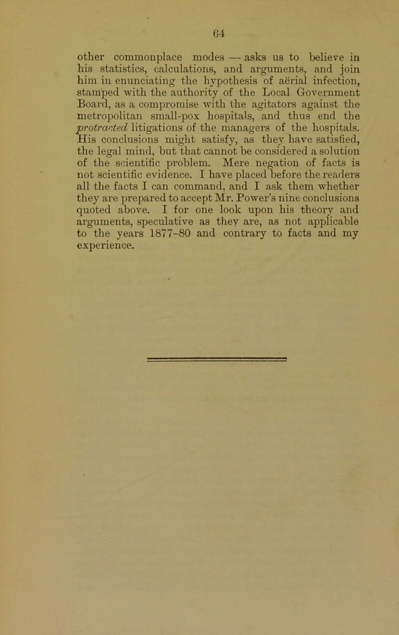 G4 other commonplace modes — asks us to believe in his statistics, calculations, and arguments, and join him in enunciating the hypothesis of aerial infection, stamped with the authority of the Local Government Board, as a compromise with the agitators against the metropolitan small-pox hospitals, and thus end the protracted litigations of the managers of the hospitals. His conclusions might satisfy, as they have satisfied, the legal mind, but that cannot be considered a solution of the scientific problem. Mere negation of facts is not scientific evidence. I have placed before the readers all the facts I can command, and I ask them whether they are prepared to accept Mr. Power’s nine conclusions quoted above. I for one look upon his theory and arguments, speculative as they are, as not applicable to the years 1877-80 and contrary to facts and my experience.